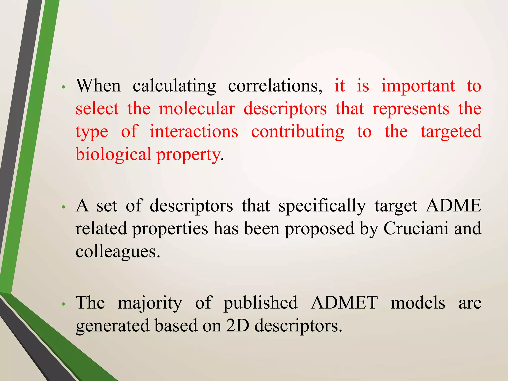 • When calculating correlations, it is important to
select the molecular descriptors that represents the
type of interactions contributing to the targeted
biological property.
• A set of descriptors that specifically target ADME
related properties has been proposed by Cruciani and
colleagues.
• The majority of published ADMET models are
generated based on 2D descriptors.
 