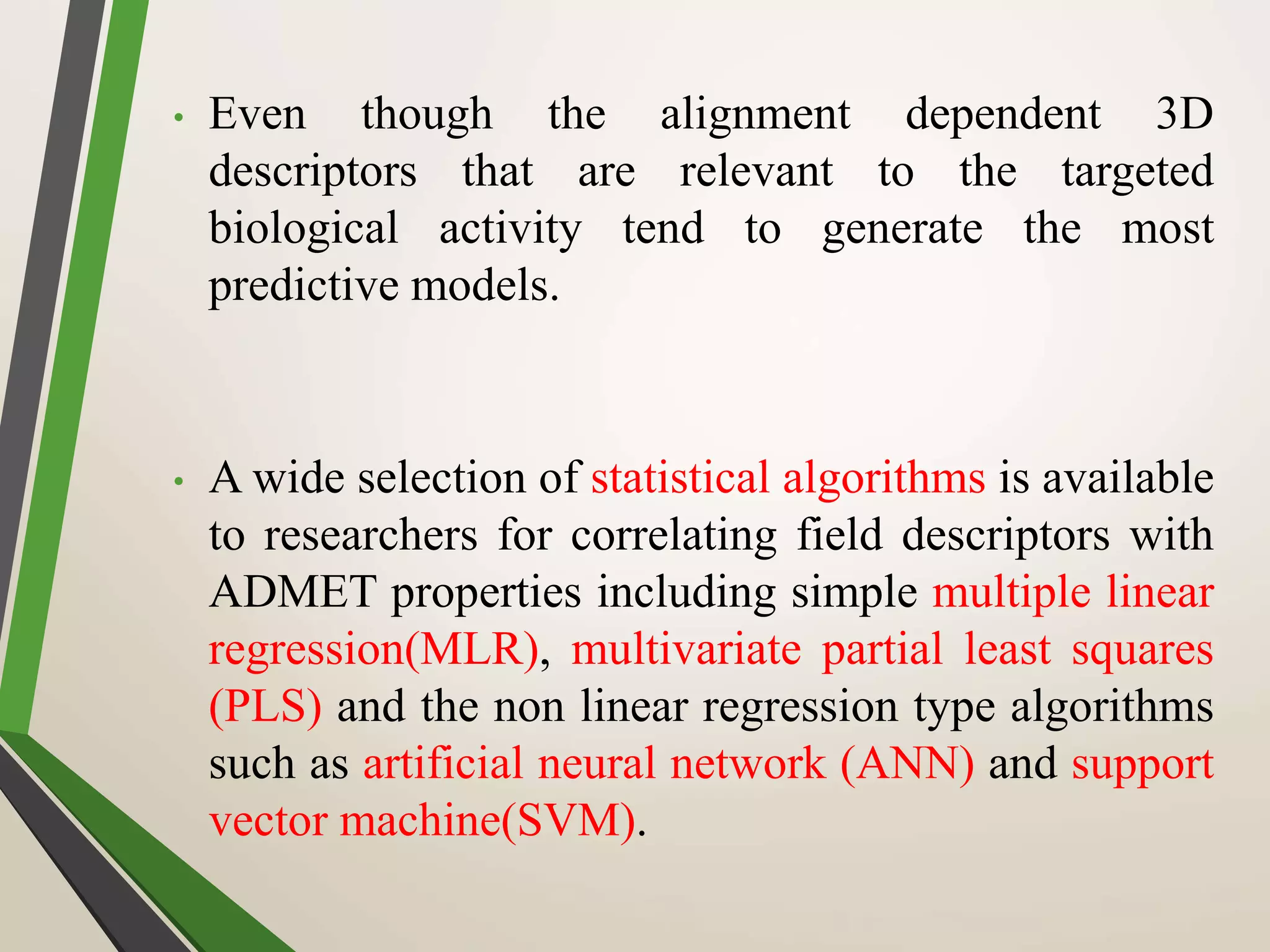 • Even though the alignment dependent 3D
descriptors that are relevant to the targeted
biological activity tend to generate the most
predictive models.
• A wide selection of statistical algorithms is available
to researchers for correlating field descriptors with
ADMET properties including simple multiple linear
regression(MLR), multivariate partial least squares
(PLS) and the non linear regression type algorithms
such as artificial neural network (ANN) and support
vector machine(SVM).
 