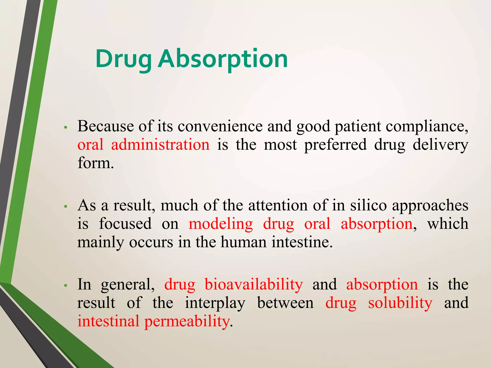 • Because of its convenience and good patient compliance,
oral administration is the most preferred drug delivery
form.
• As a result, much of the attention of in silico approaches
is focused on modeling drug oral absorption, which
mainly occurs in the human intestine.
• In general, drug bioavailability and absorption is the
result of the interplay between drug solubility and
intestinal permeability.
Drug Absorption
 
