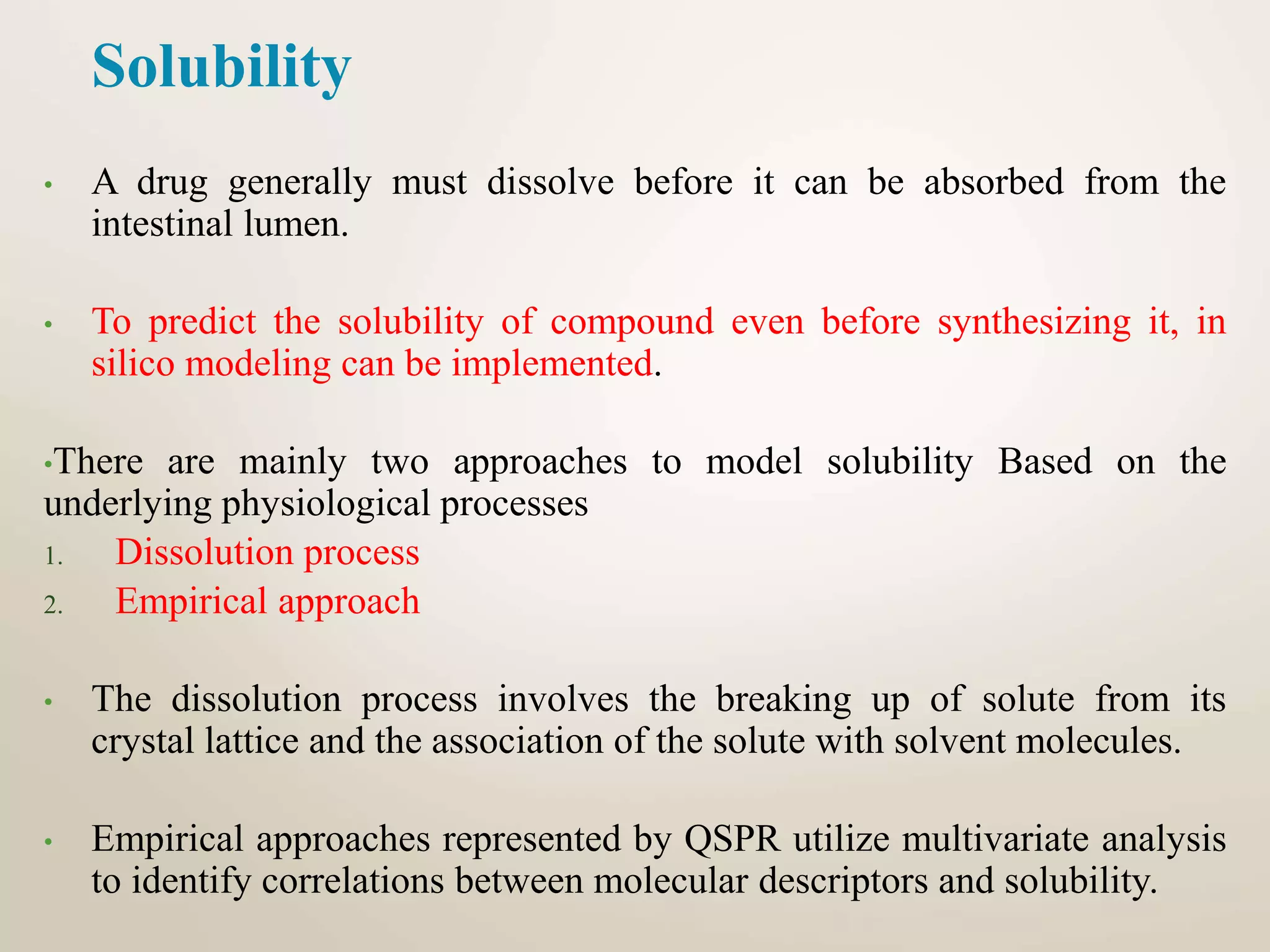 Solubility
• A drug generally must dissolve before it can be absorbed from the
intestinal lumen.
• To predict the solubility of compound even before synthesizing it, in
silico modeling can be implemented.
•There are mainly two approaches to model solubility Based on the
underlying physiological processes
1. Dissolution process
2. Empirical approach
• The dissolution process involves the breaking up of solute from its
crystal lattice and the association of the solute with solvent molecules.
• Empirical approaches represented by QSPR utilize multivariate analysis
to identify correlations between molecular descriptors and solubility.
 
