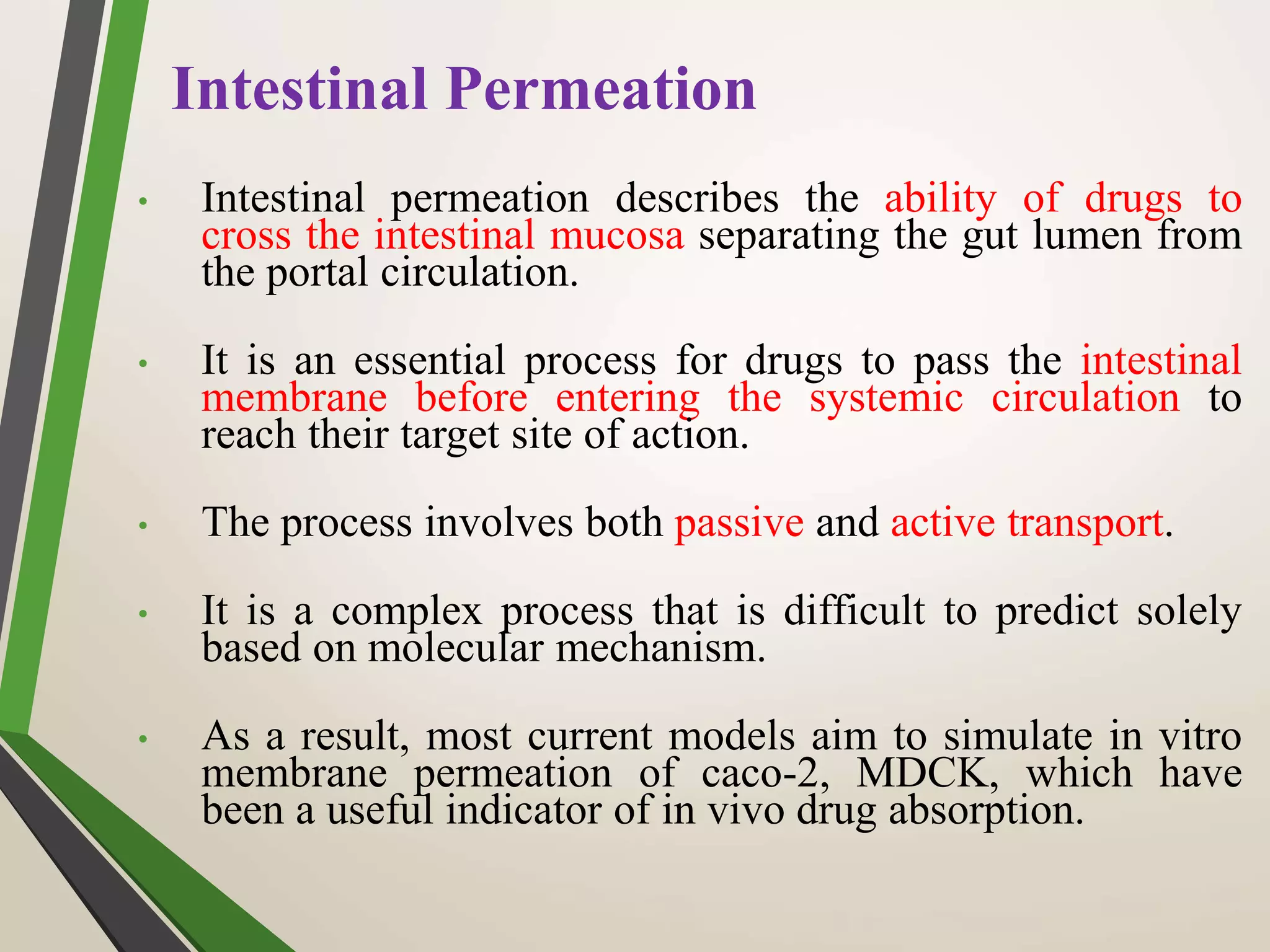 Intestinal Permeation
• Intestinal permeation describes the ability of drugs to
cross the intestinal mucosa separating the gut lumen from
the portal circulation.
• It is an essential process for drugs to pass the intestinal
membrane before entering the systemic circulation to
reach their target site of action.
• The process involves both passive and active transport.
• It is a complex process that is difficult to predict solely
based on molecular mechanism.
• As a result, most current models aim to simulate in vitro
membrane permeation of caco-2, MDCK, which have
been a useful indicator of in vivo drug absorption.
 