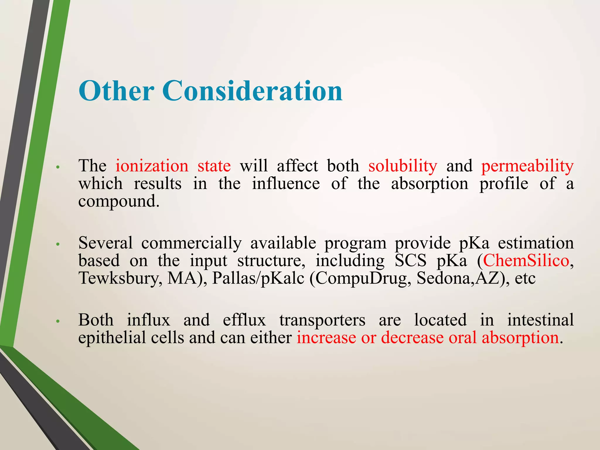 Other Consideration
• The ionization state will affect both solubility and permeability
which results in the influence of the absorption profile of a
compound.
• Several commercially available program provide pKa estimation
based on the input structure, including SCS pKa (ChemSilico,
Tewksbury, MA), Pallas/pKalc (CompuDrug, Sedona,AZ), etc
• Both influx and efflux transporters are located in intestinal
epithelial cells and can either increase or decrease oral absorption.
 