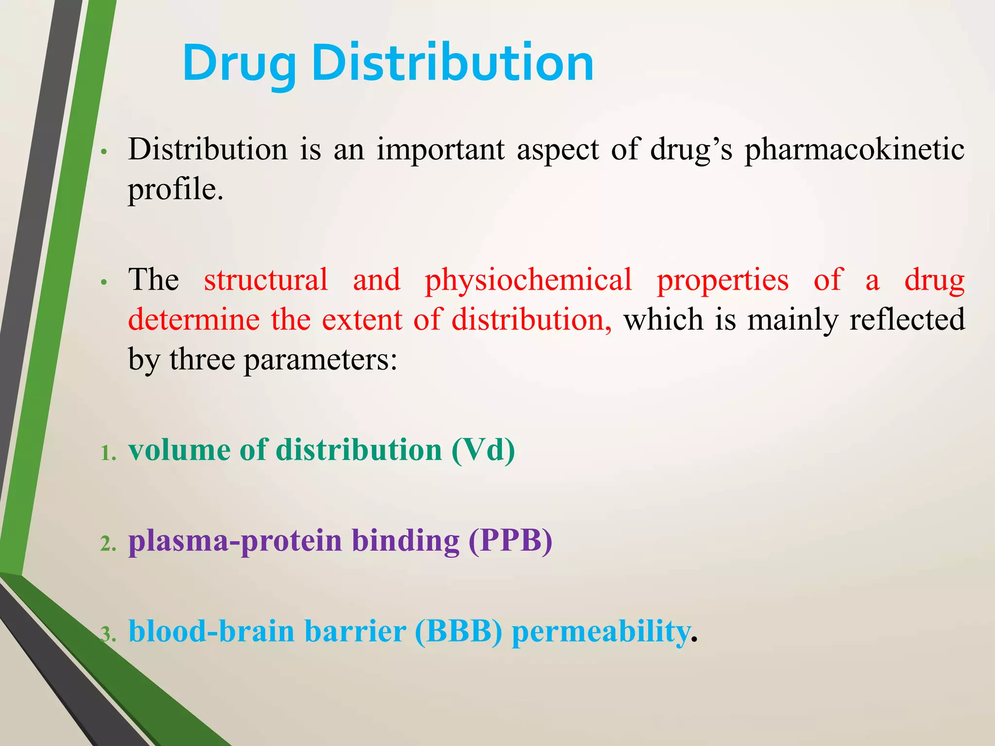 • Distribution is an important aspect of drug’s pharmacokinetic
profile.
• The structural and physiochemical properties of a drug
determine the extent of distribution, which is mainly reflected
by three parameters:
1. volume of distribution (Vd)
2. plasma-protein binding (PPB)
3. blood-brain barrier (BBB) permeability.
Drug Distribution
 