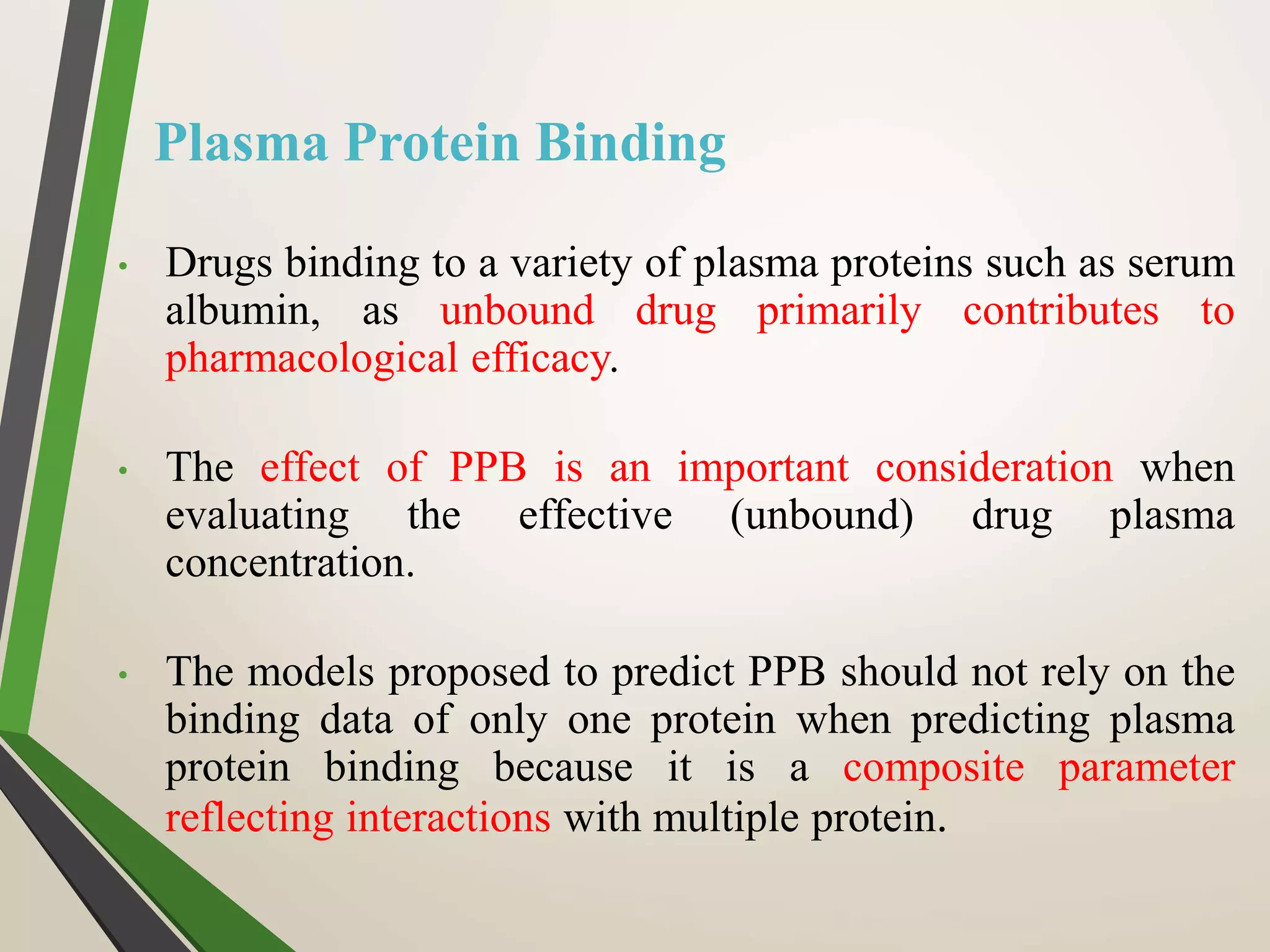 Plasma Protein Binding
• Drugs binding to a variety of plasma proteins such as serum
albumin, as unbound drug primarily contributes to
pharmacological efficacy.
• The effect of PPB is an important consideration when
evaluating the effective (unbound) drug plasma
concentration.
• The models proposed to predict PPB should not rely on the
binding data of only one protein when predicting plasma
protein binding because it is a composite parameter
reflecting interactions with multiple protein.
 