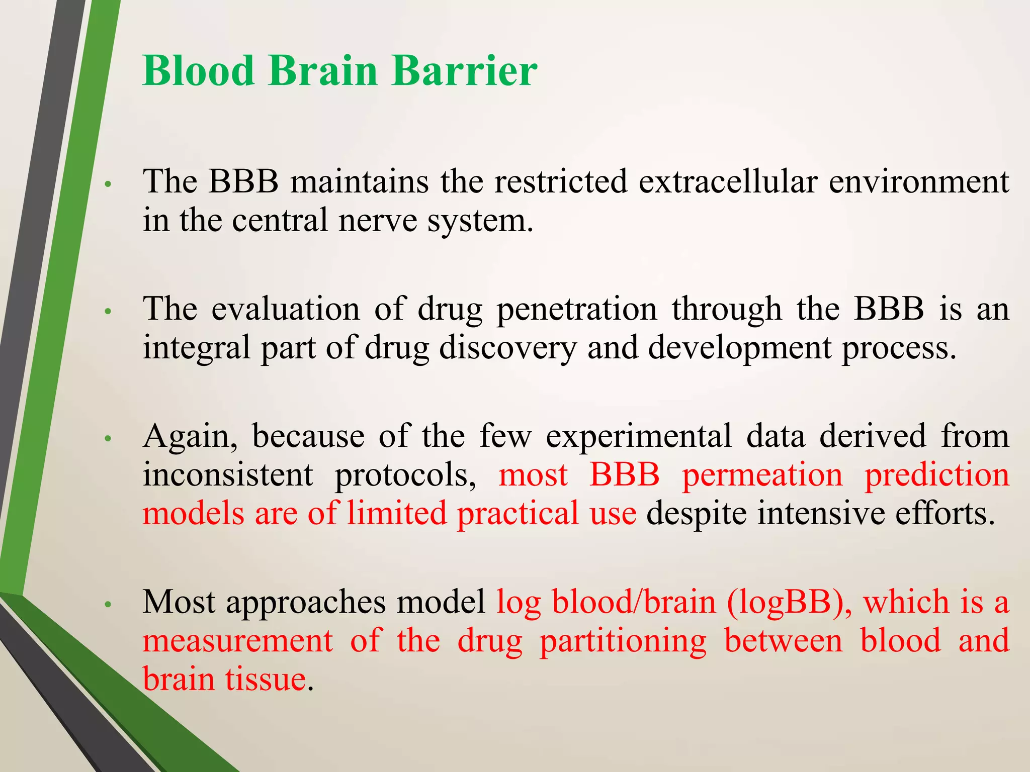 Blood Brain Barrier
• The BBB maintains the restricted extracellular environment
in the central nerve system.
• The evaluation of drug penetration through the BBB is an
integral part of drug discovery and development process.
• Again, because of the few experimental data derived from
inconsistent protocols, most BBB permeation prediction
models are of limited practical use despite intensive efforts.
• Most approaches model log blood/brain (logBB), which is a
measurement of the drug partitioning between blood and
brain tissue.
 
