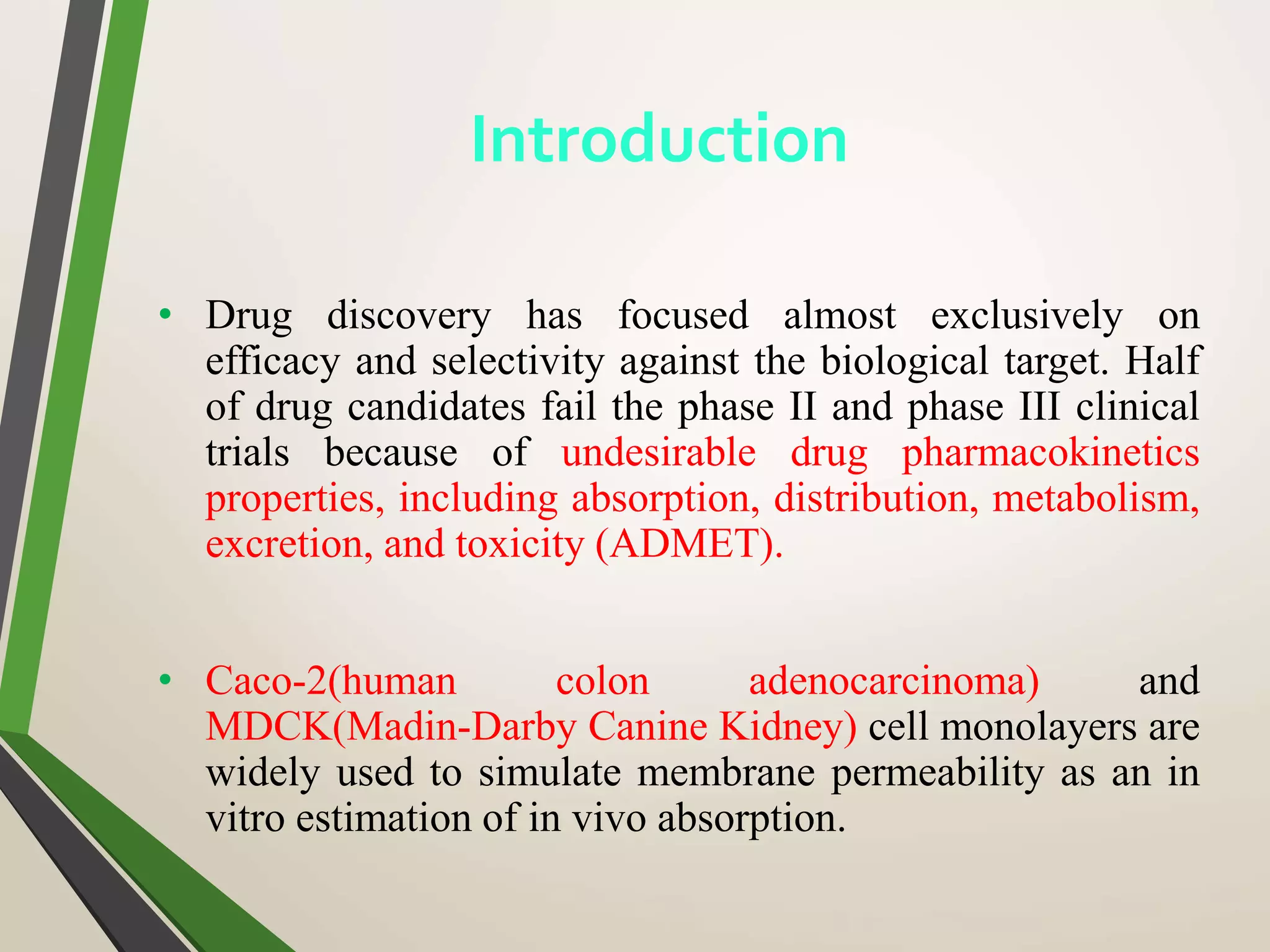 • Drug discovery has focused almost exclusively on
efficacy and selectivity against the biological target. Half
of drug candidates fail the phase II and phase III clinical
trials because of undesirable drug pharmacokinetics
properties, including absorption, distribution, metabolism,
excretion, and toxicity (ADMET).
• Caco-2(human colon adenocarcinoma) and
MDCK(Madin-Darby Canine Kidney) cell monolayers are
widely used to simulate membrane permeability as an in
vitro estimation of in vivo absorption.
Introduction
 