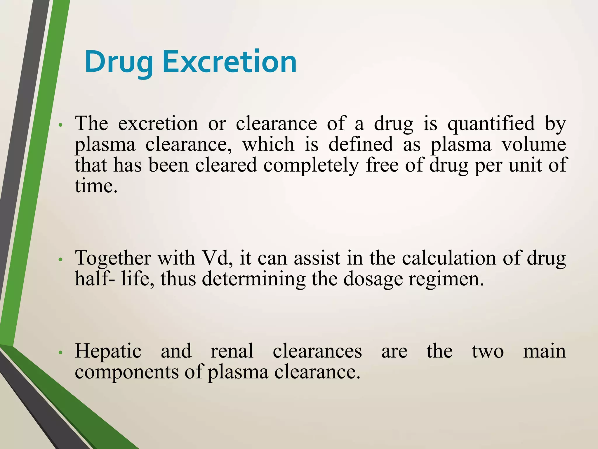 • The excretion or clearance of a drug is quantified by
plasma clearance, which is defined as plasma volume
that has been cleared completely free of drug per unit of
time.
• Together with Vd, it can assist in the calculation of drug
half- life, thus determining the dosage regimen.
• Hepatic and renal clearances are the two main
components of plasma clearance.
Drug Excretion
 