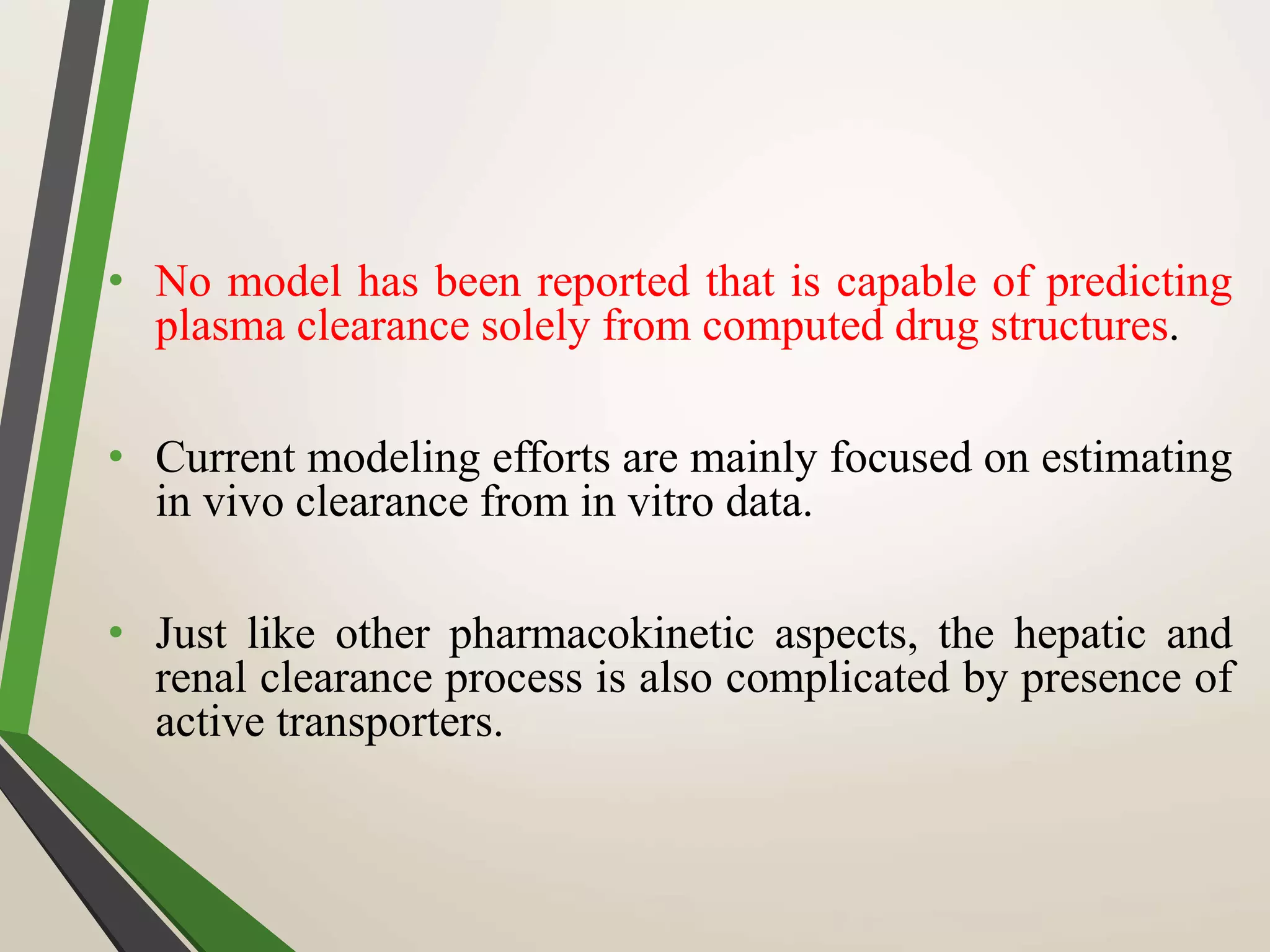 • No model has been reported that is capable of predicting
plasma clearance solely from computed drug structures.
• Current modeling efforts are mainly focused on estimating
in vivo clearance from in vitro data.
• Just like other pharmacokinetic aspects, the hepatic and
renal clearance process is also complicated by presence of
active transporters.
 