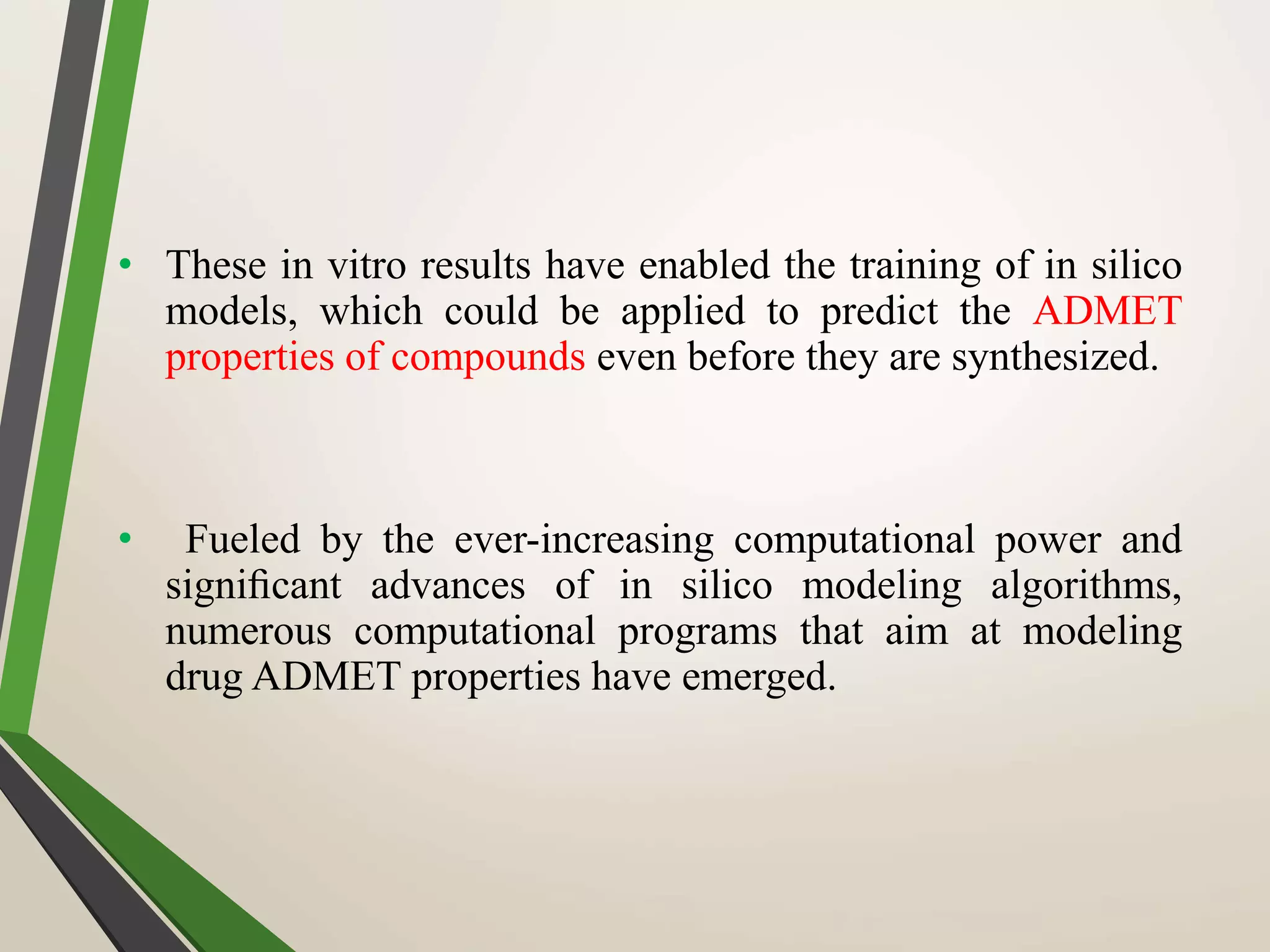 • These in vitro results have enabled the training of in silico
models, which could be applied to predict the ADMET
properties of compounds even before they are synthesized.
• Fueled by the ever-increasing computational power and
signiﬁcant advances of in silico modeling algorithms,
numerous computational programs that aim at modeling
drug ADMET properties have emerged.
 