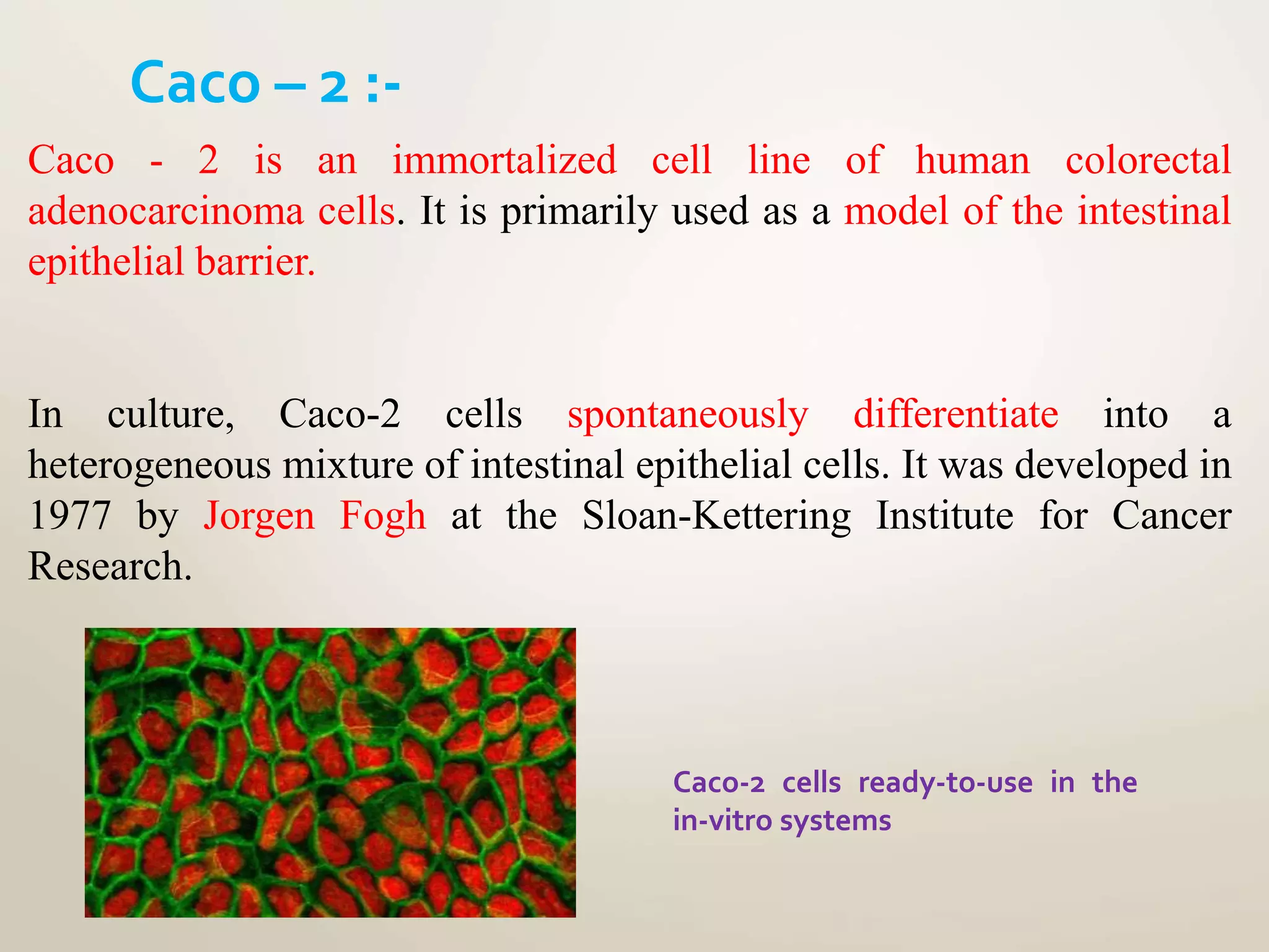 Caco - 2 is an immortalized cell line of human colorectal
adenocarcinoma cells. It is primarily used as a model of the intestinal
epithelial barrier.
In culture, Caco-2 cells spontaneously differentiate into a
heterogeneous mixture of intestinal epithelial cells. It was developed in
1977 by Jorgen Fogh at the Sloan-Kettering Institute for Cancer
Research.
Caco – 2 :-
Caco-2 cells ready-to-use in the
in-vitro systems
 