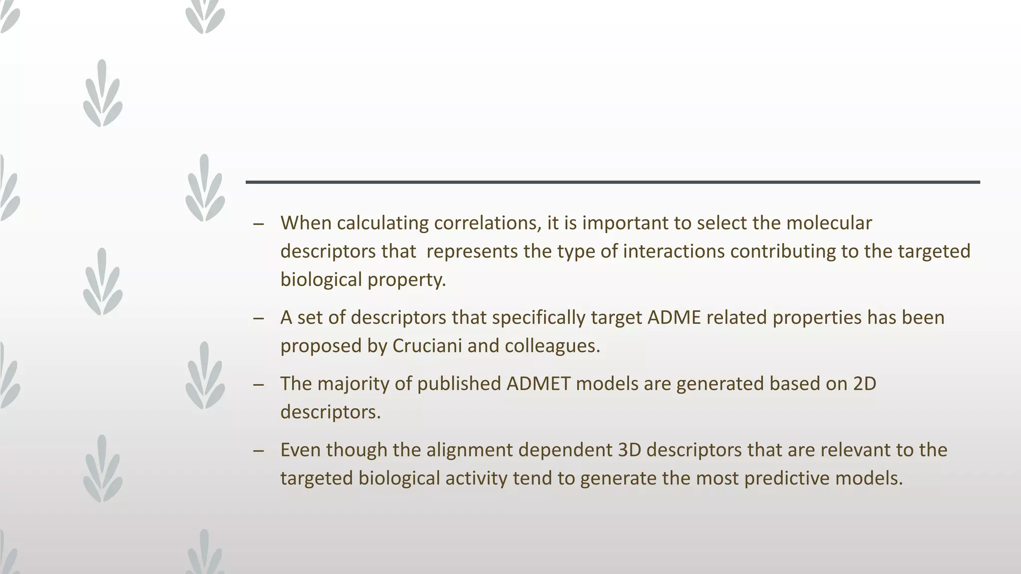 – When calculating correlations, it is important to select the molecular
descriptors that represents the type of interactions contributing to the targeted
biological property.
– A set of descriptors that specifically target ADME related properties has been
proposed by Cruciani and colleagues.
– The majority of published ADMET models are generated based on 2D
descriptors.
– Even though the alignment dependent 3D descriptors that are relevant to the
targeted biological activity tend to generate the most predictive models.
 