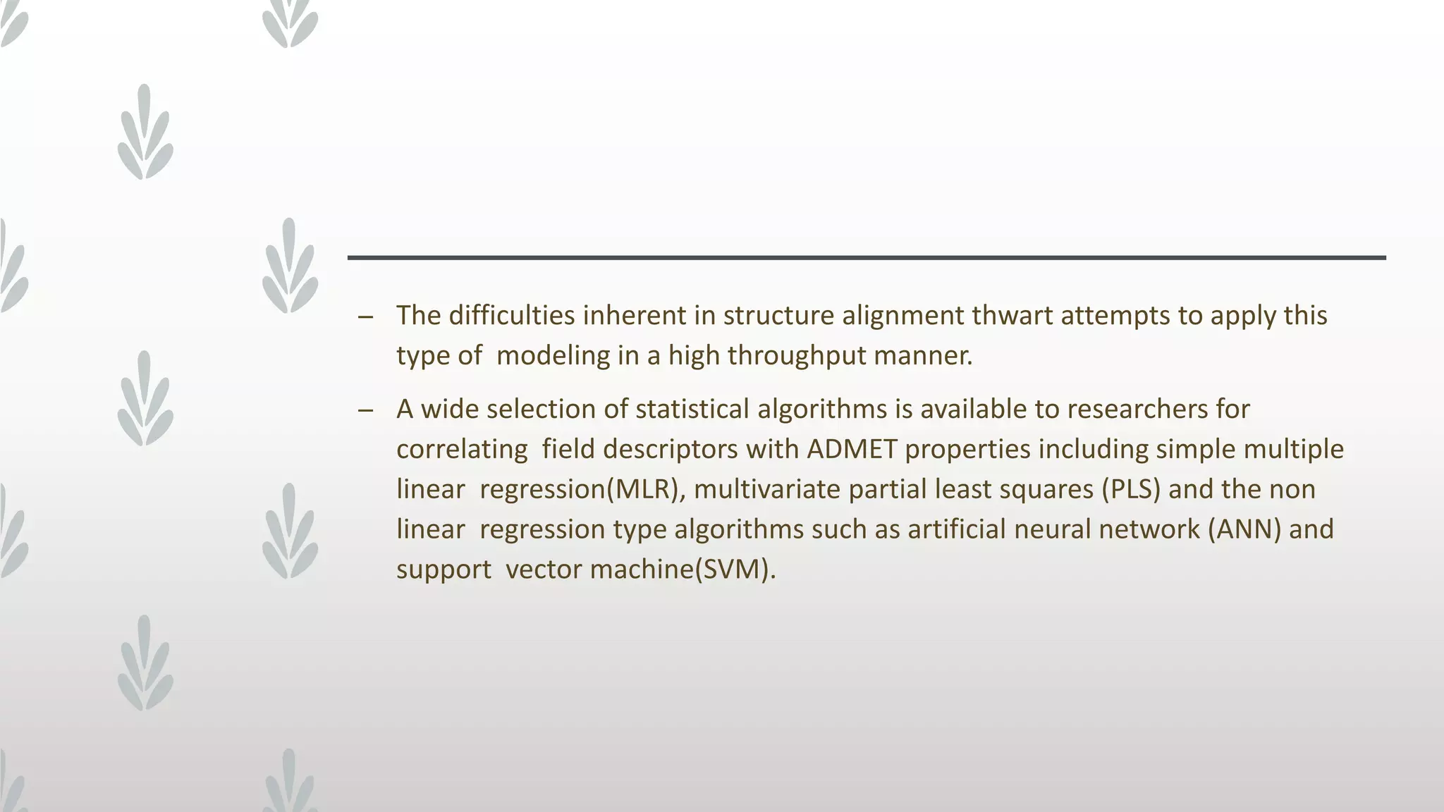 – The difficulties inherent in structure alignment thwart attempts to apply this
type of modeling in a high throughput manner.
– A wide selection of statistical algorithms is available to researchers for
correlating field descriptors with ADMET properties including simple multiple
linear regression(MLR), multivariate partial least squares (PLS) and the non
linear regression type algorithms such as artificial neural network (ANN) and
support vector machine(SVM).
 