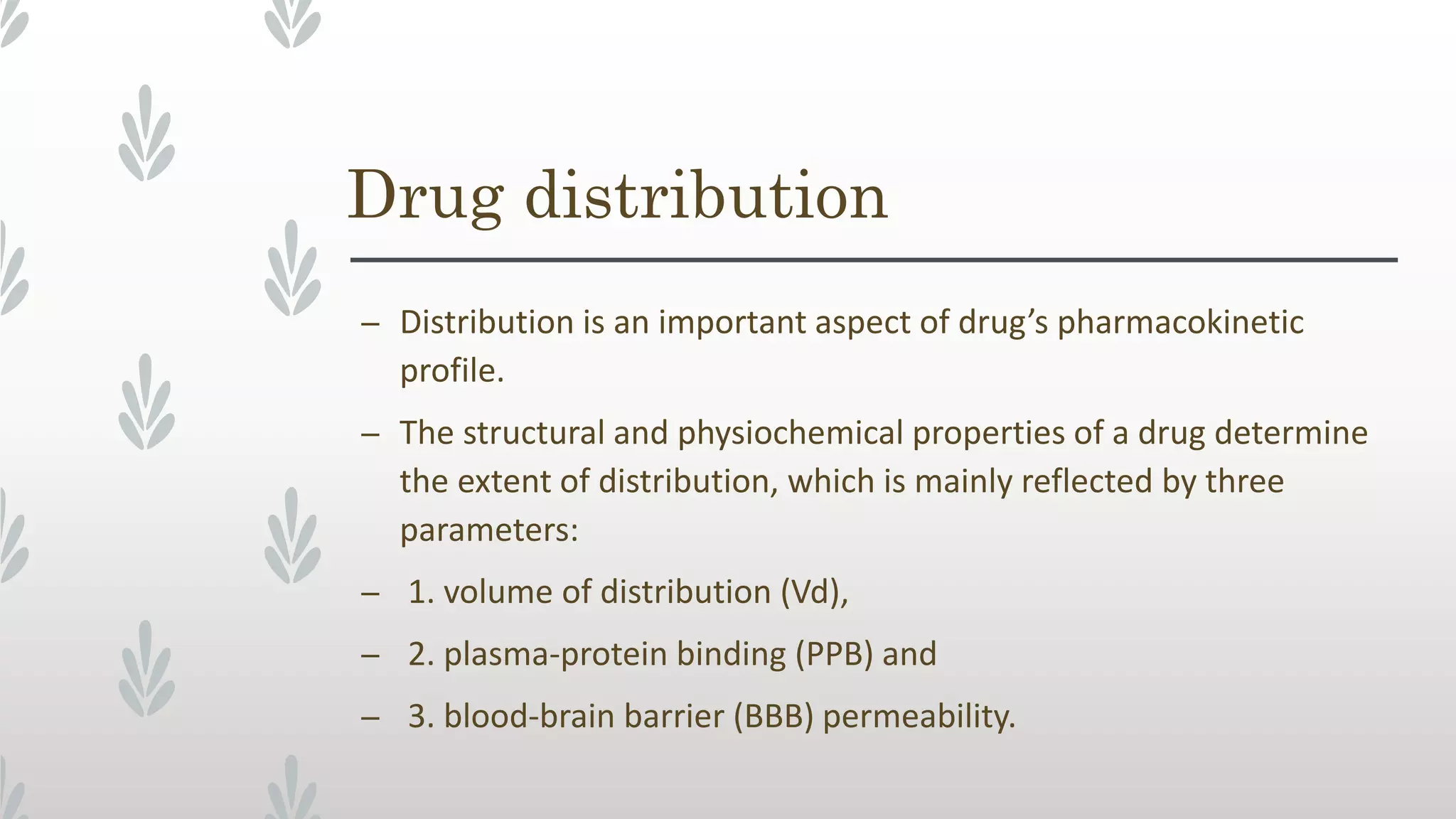 Drug distribution
– Distribution is an important aspect of drug’s pharmacokinetic
profile.
– The structural and physiochemical properties of a drug determine
the extent of distribution, which is mainly reflected by three
parameters:
– 1. volume of distribution (Vd),
– 2. plasma-protein binding (PPB) and
– 3. blood-brain barrier (BBB) permeability.
 