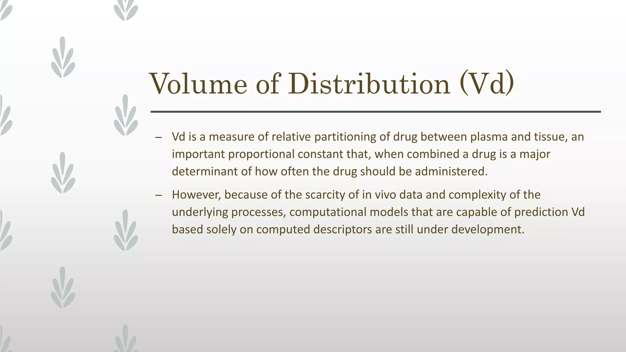 Volume of Distribution (Vd)
– Vd is a measure of relative partitioning of drug between plasma and tissue, an
important proportional constant that, when combined a drug is a major
determinant of how often the drug should be administered.
– However, because of the scarcity of in vivo data and complexity of the
underlying processes, computational models that are capable of prediction Vd
based solely on computed descriptors are still under development.
 