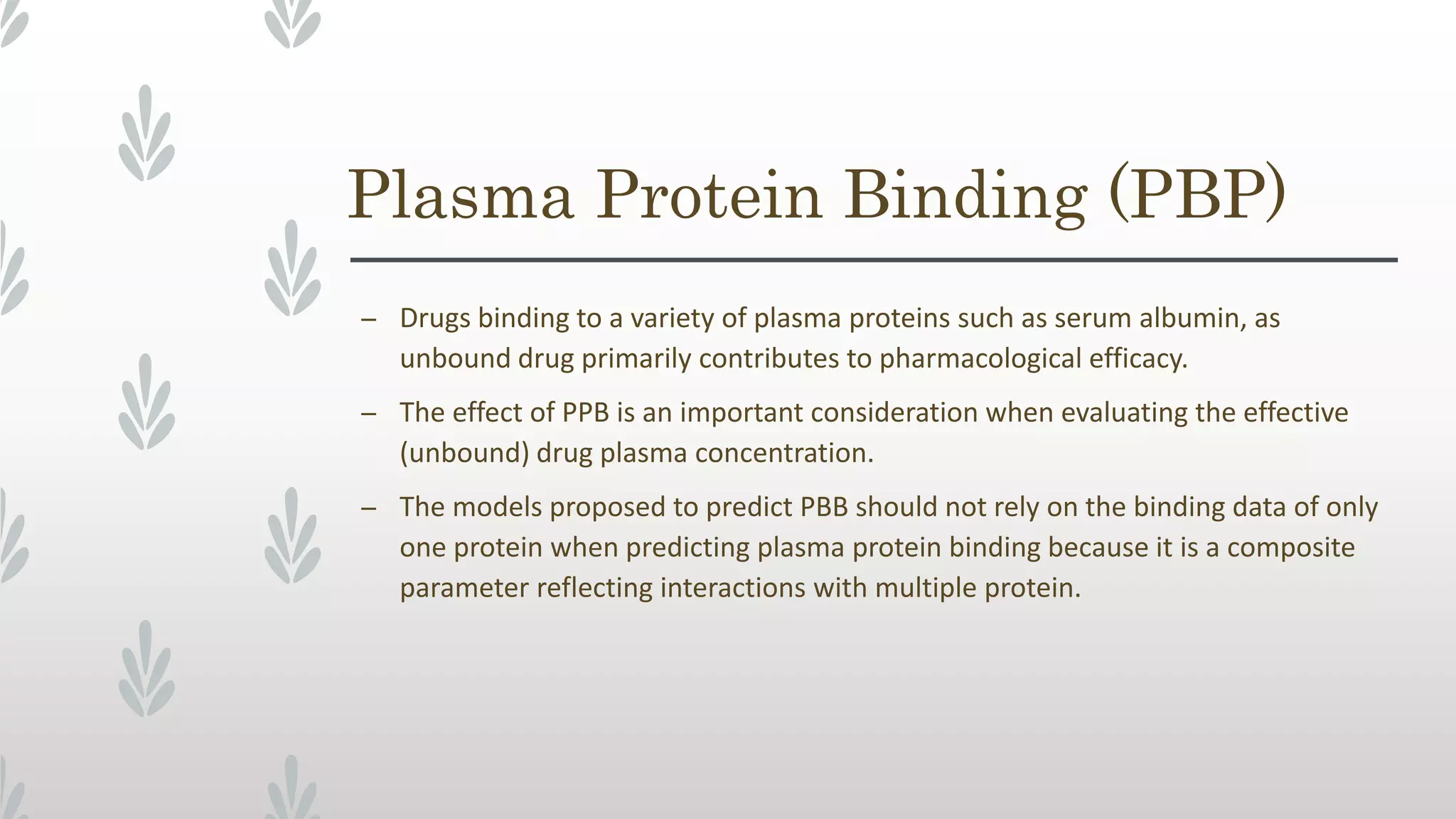 Plasma Protein Binding (PBP)
– Drugs binding to a variety of plasma proteins such as serum albumin, as
unbound drug primarily contributes to pharmacological efficacy.
– The effect of PPB is an important consideration when evaluating the effective
(unbound) drug plasma concentration.
– The models proposed to predict PBB should not rely on the binding data of only
one protein when predicting plasma protein binding because it is a composite
parameter reflecting interactions with multiple protein.
 