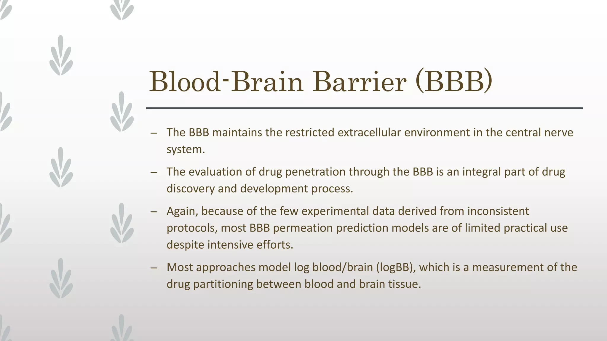 Blood-Brain Barrier (BBB)
– The BBB maintains the restricted extracellular environment in the central nerve
system.
– The evaluation of drug penetration through the BBB is an integral part of drug
discovery and development process.
– Again, because of the few experimental data derived from inconsistent
protocols, most BBB permeation prediction models are of limited practical use
despite intensive efforts.
– Most approaches model log blood/brain (logBB), which is a measurement of the
drug partitioning between blood and brain tissue.
 