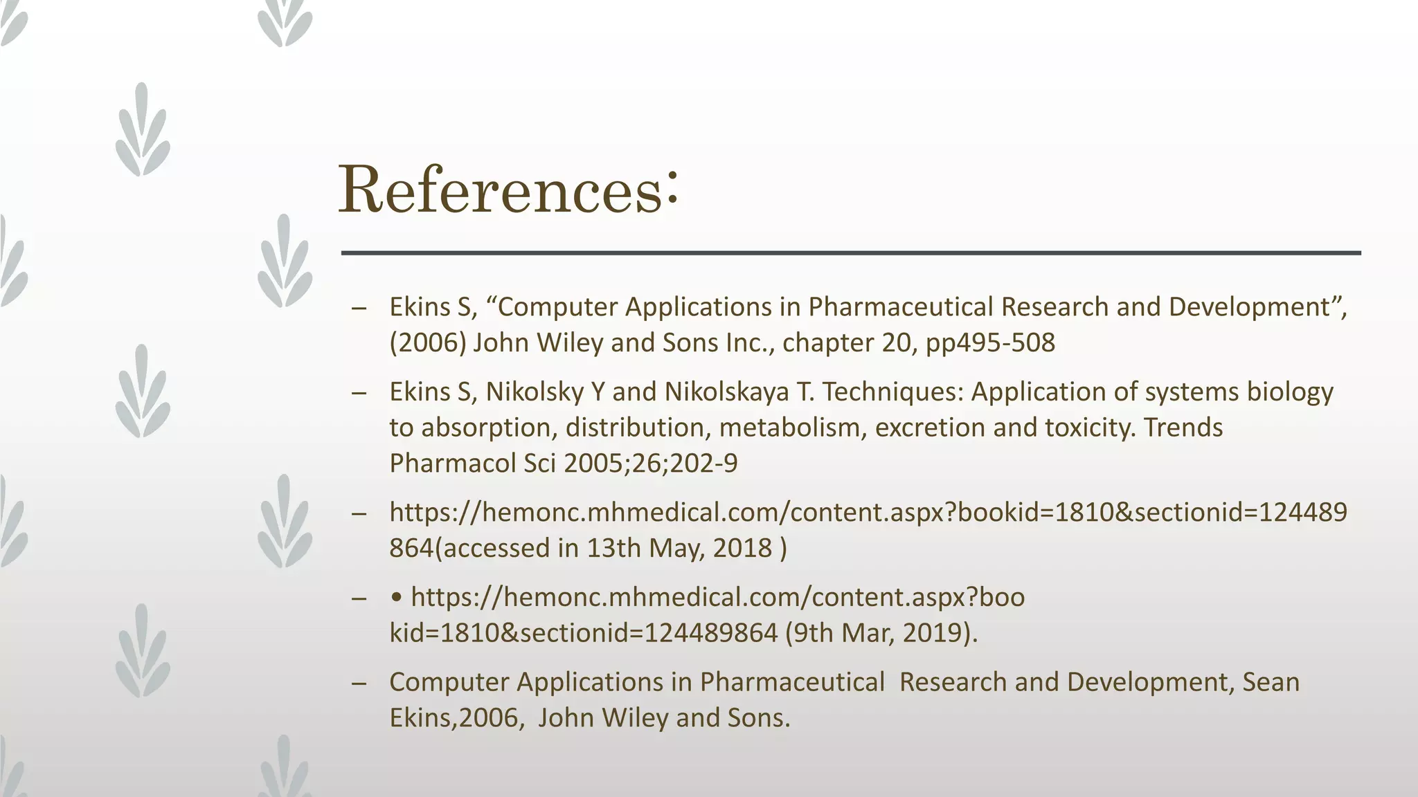 References:
– Ekins S, “Computer Applications in Pharmaceutical Research and Development”,
(2006) John Wiley and Sons Inc., chapter 20, pp495-508
– Ekins S, Nikolsky Y and Nikolskaya T. Techniques: Application of systems biology
to absorption, distribution, metabolism, excretion and toxicity. Trends
Pharmacol Sci 2005;26;202-9
– https://hemonc.mhmedical.com/content.aspx?bookid=1810&sectionid=124489
864(accessed in 13th May, 2018 )
– • https://hemonc.mhmedical.com/content.aspx?boo
kid=1810&sectionid=124489864 (9th Mar, 2019).
– Computer Applications in Pharmaceutical Research and Development, Sean
Ekins,2006, John Wiley and Sons.
 