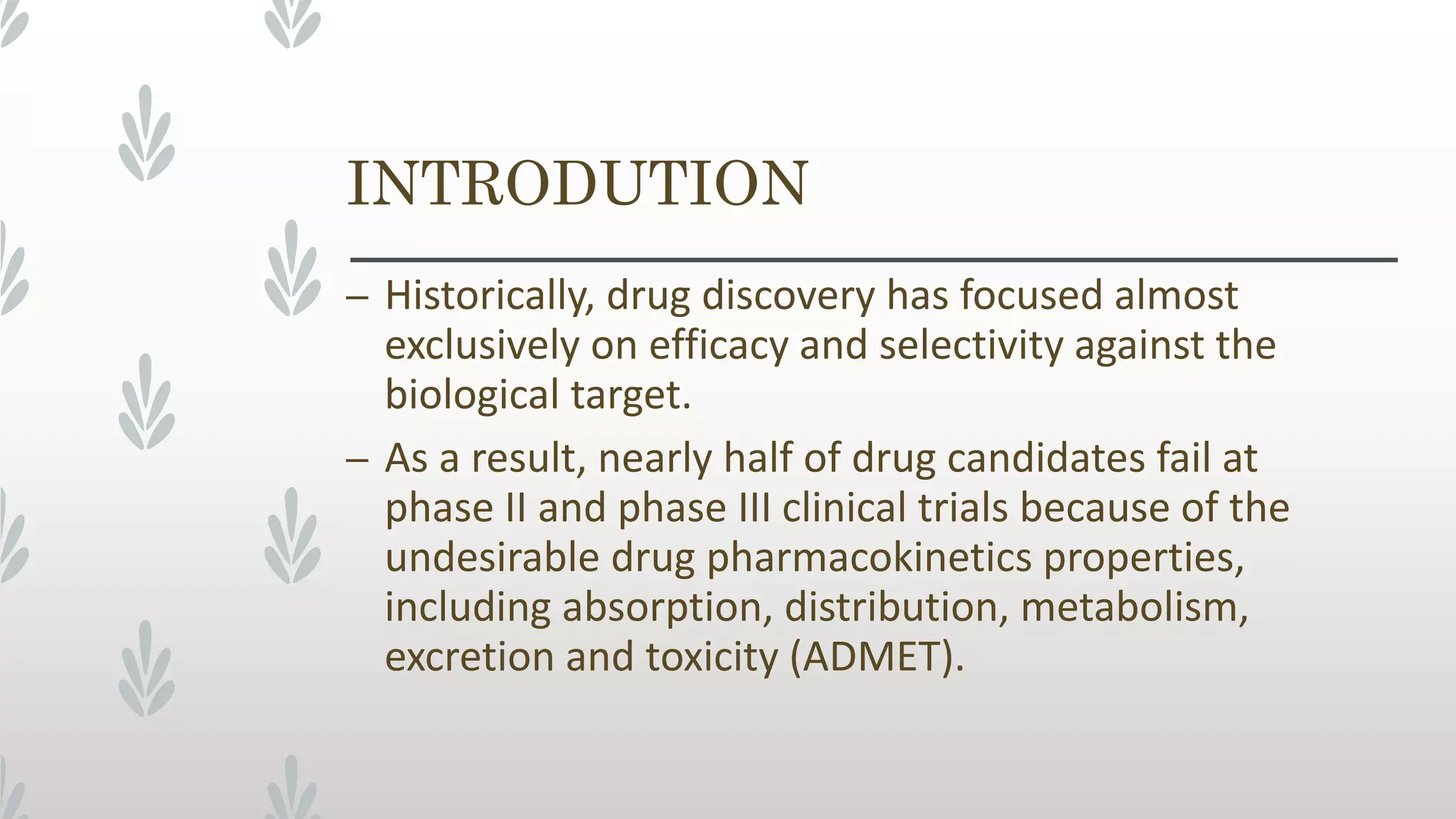 INTRODUTION
– Historically, drug discovery has focused almost
exclusively on efficacy and selectivity against the
biological target.
– As a result, nearly half of drug candidates fail at
phase II and phase III clinical trials because of the
undesirable drug pharmacokinetics properties,
including absorption, distribution, metabolism,
excretion and toxicity (ADMET).
 
