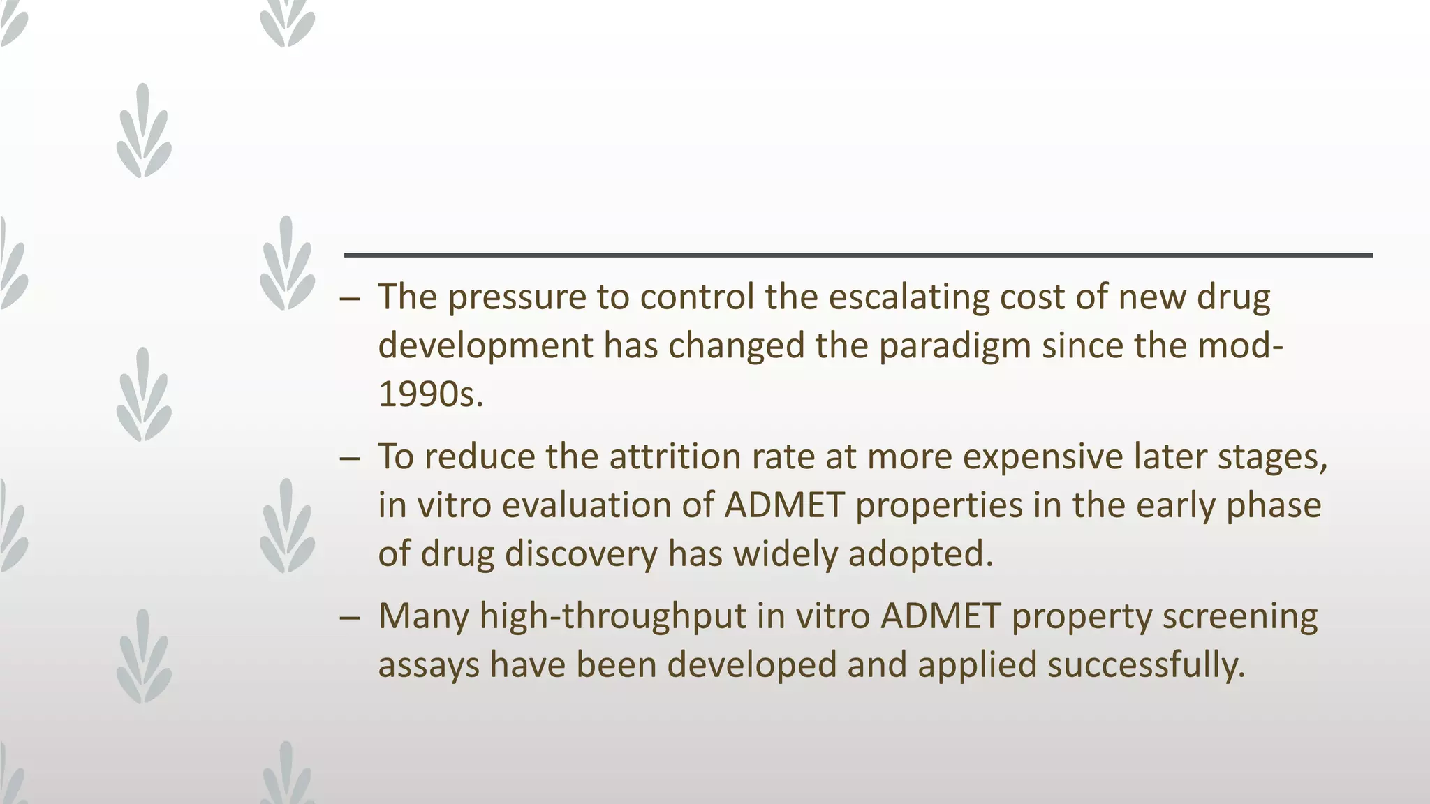 – The pressure to control the escalating cost of new drug
development has changed the paradigm since the mod-
1990s.
– To reduce the attrition rate at more expensive later stages,
in vitro evaluation of ADMET properties in the early phase
of drug discovery has widely adopted.
– Many high-throughput in vitro ADMET property screening
assays have been developed and applied successfully.
 