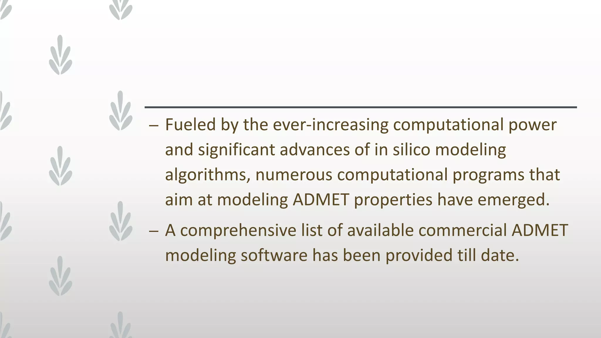 – Fueled by the ever-increasing computational power
and significant advances of in silico modeling
algorithms, numerous computational programs that
aim at modeling ADMET properties have emerged.
– A comprehensive list of available commercial ADMET
modeling software has been provided till date.
 