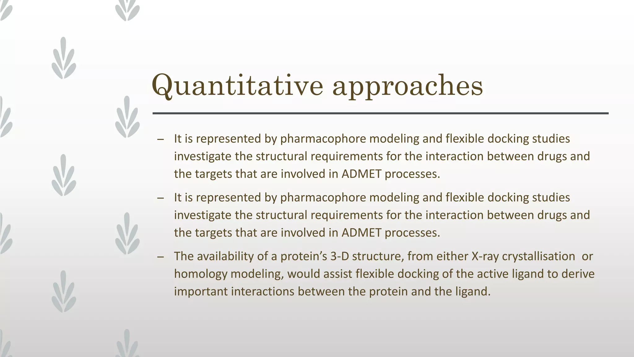 Quantitative approaches
– It is represented by pharmacophore modeling and flexible docking studies
investigate the structural requirements for the interaction between drugs and
the targets that are involved in ADMET processes.
– It is represented by pharmacophore modeling and flexible docking studies
investigate the structural requirements for the interaction between drugs and
the targets that are involved in ADMET processes.
– The availability of a protein’s 3-D structure, from either X-ray crystallisation or
homology modeling, would assist flexible docking of the active ligand to derive
important interactions between the protein and the ligand.
 