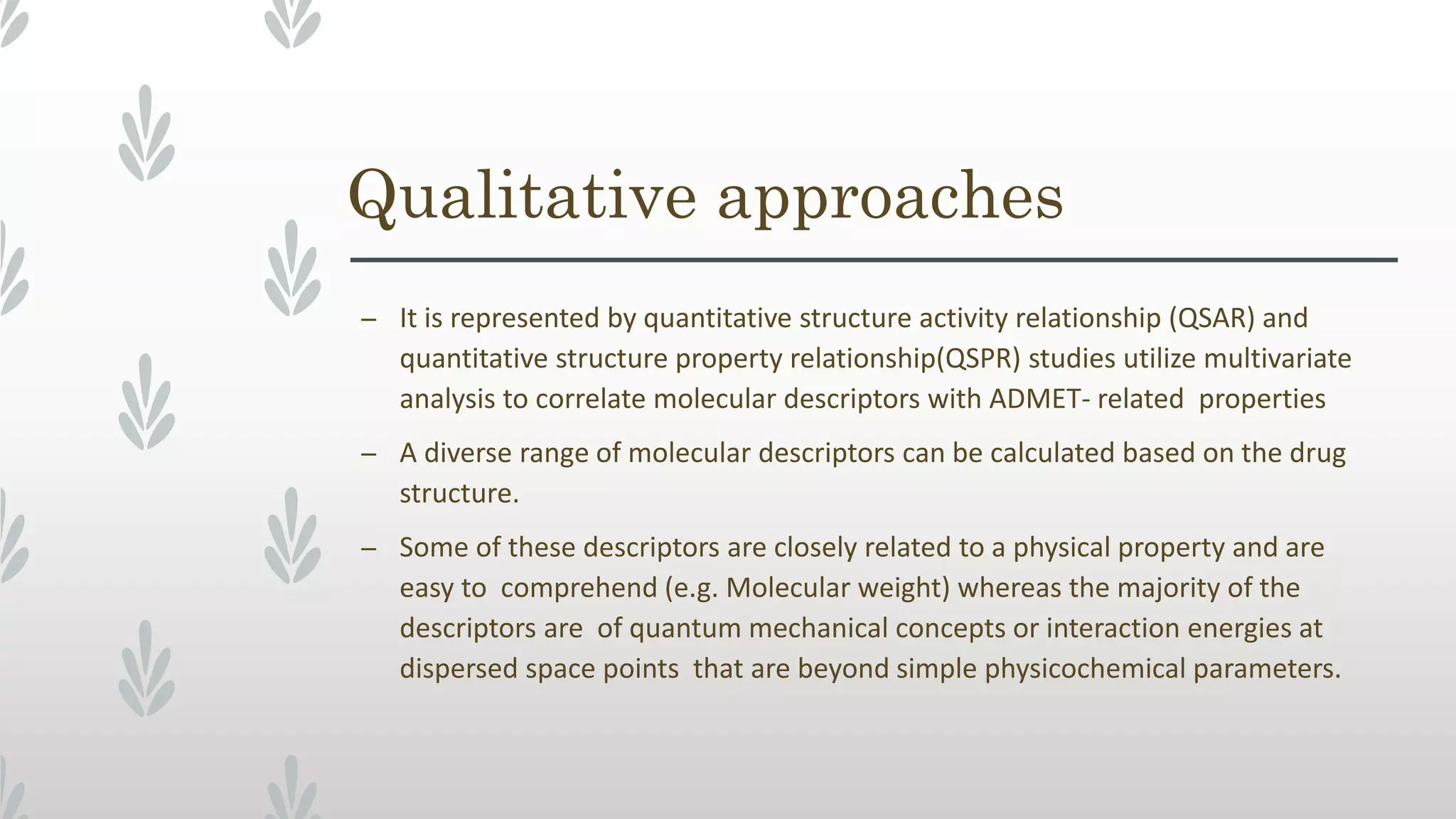 Qualitative approaches
– It is represented by quantitative structure activity relationship (QSAR) and
quantitative structure property relationship(QSPR) studies utilize multivariate
analysis to correlate molecular descriptors with ADMET- related properties
– A diverse range of molecular descriptors can be calculated based on the drug
structure.
– Some of these descriptors are closely related to a physical property and are
easy to comprehend (e.g. Molecular weight) whereas the majority of the
descriptors are of quantum mechanical concepts or interaction energies at
dispersed space points that are beyond simple physicochemical parameters.
 