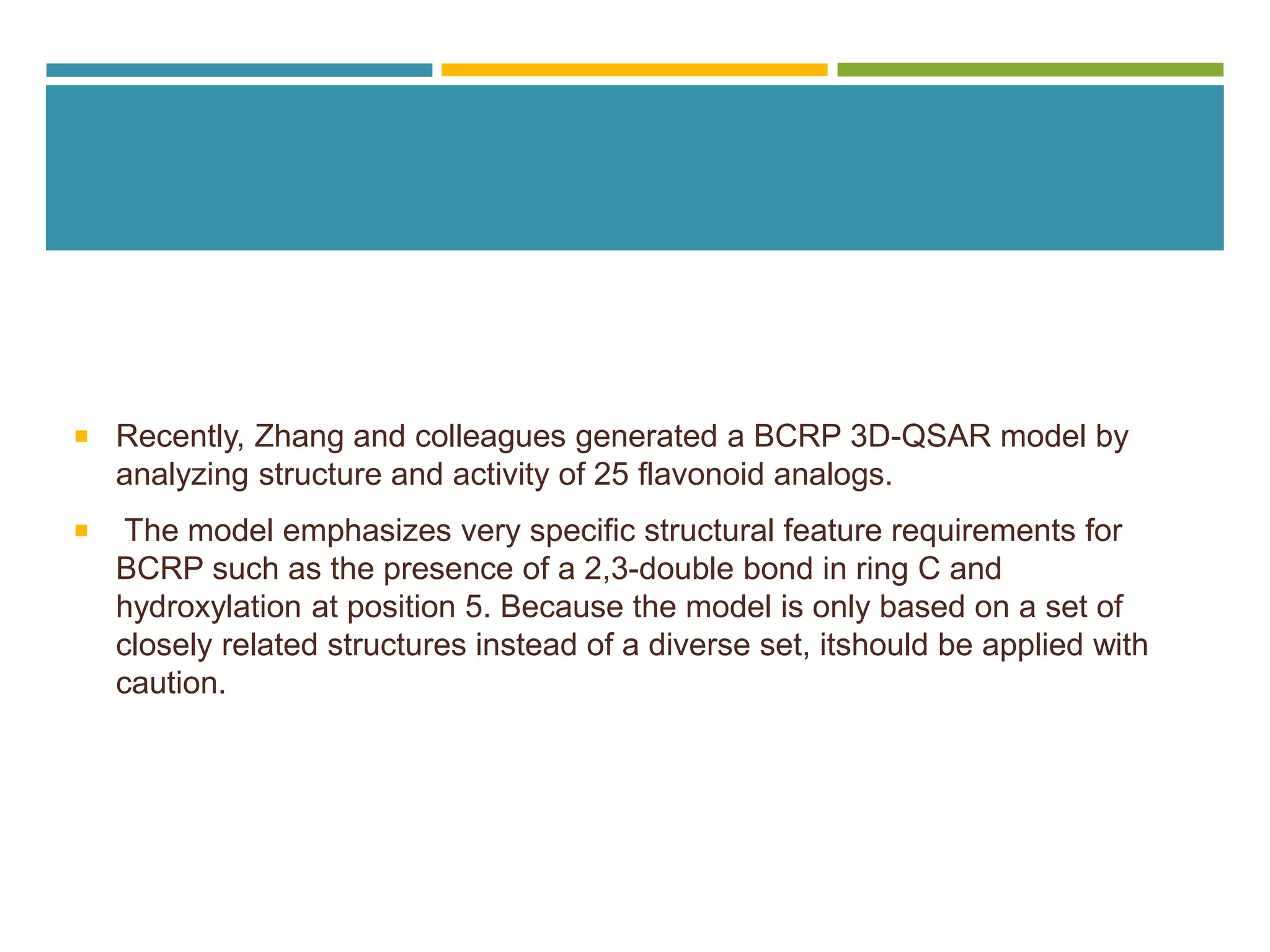  Recently, Zhang and colleagues generated a BCRP 3D-QSAR model by
analyzing structure and activity of 25 flavonoid analogs.
 The model emphasizes very specific structural feature requirements for
BCRP such as the presence of a 2,3-double bond in ring C and
hydroxylation at position 5. Because the model is only based on a set of
closely related structures instead of a diverse set, itshould be applied with
caution.
 