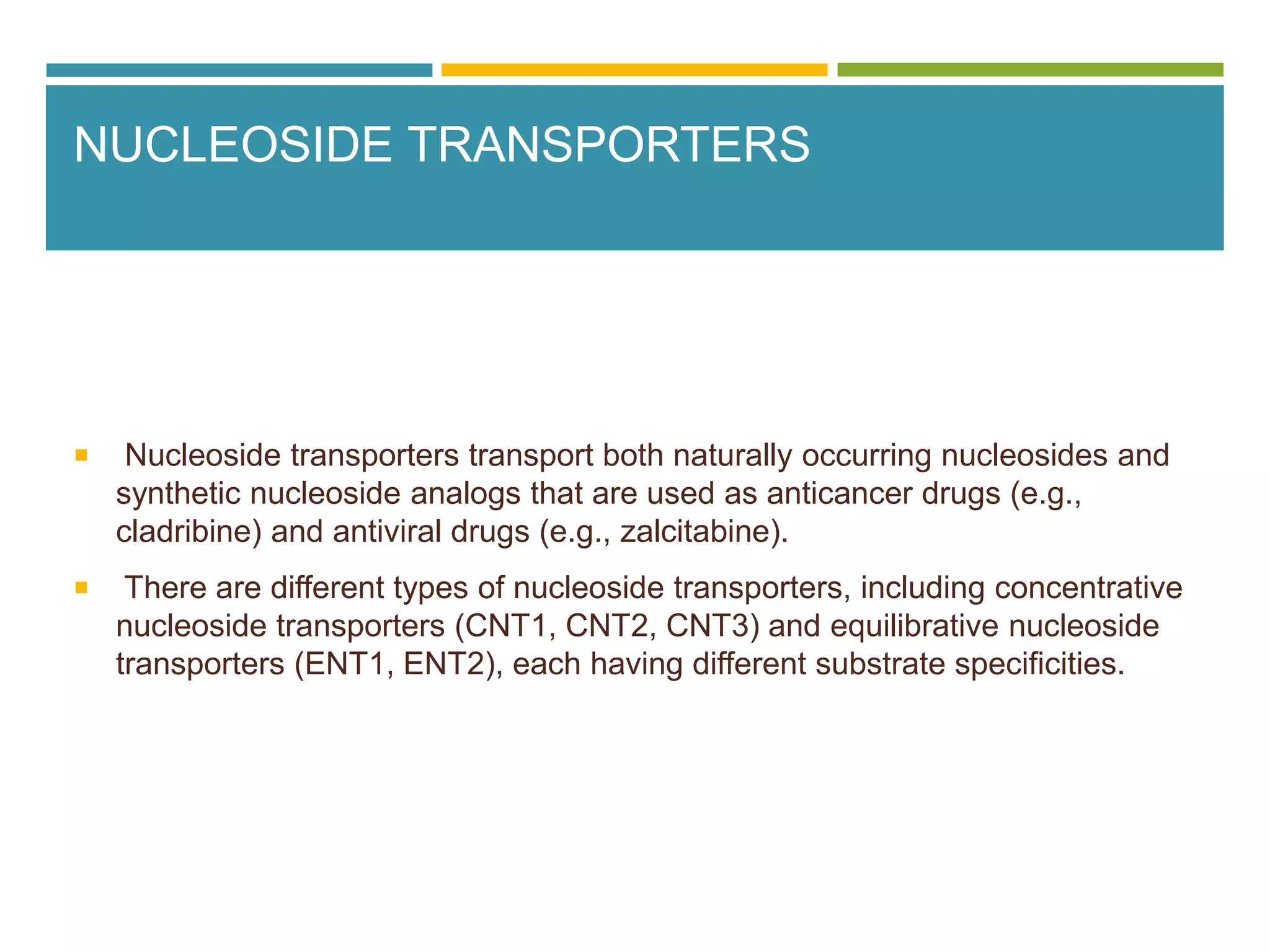 NUCLEOSIDE TRANSPORTERS
 Nucleoside transporters transport both naturally occurring nucleosides and
synthetic nucleoside analogs that are used as anticancer drugs (e.g.,
cladribine) and antiviral drugs (e.g., zalcitabine).
 There are different types of nucleoside transporters, including concentrative
nucleoside transporters (CNT1, CNT2, CNT3) and equilibrative nucleoside
transporters (ENT1, ENT2), each having different substrate specificities.
 
