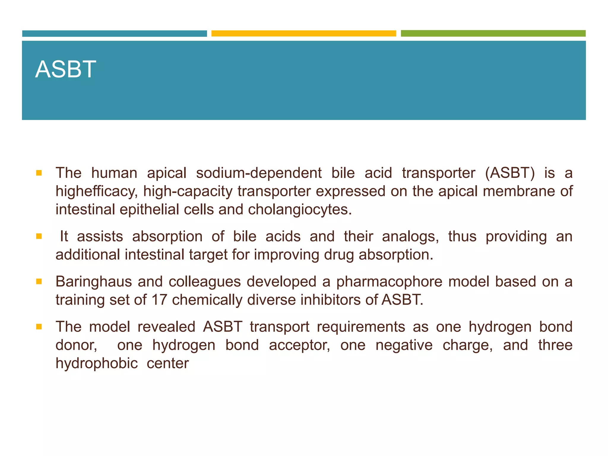 ASBT
 The human apical sodium-dependent bile acid transporter (ASBT) is a
highefficacy, high-capacity transporter expressed on the apical membrane of
intestinal epithelial cells and cholangiocytes.
 It assists absorption of bile acids and their analogs, thus providing an
additional intestinal target for improving drug absorption.
 Baringhaus and colleagues developed a pharmacophore model based on a
training set of 17 chemically diverse inhibitors of ASBT.
 The model revealed ASBT transport requirements as one hydrogen bond
donor, one hydrogen bond acceptor, one negative charge, and three
hydrophobic center
 