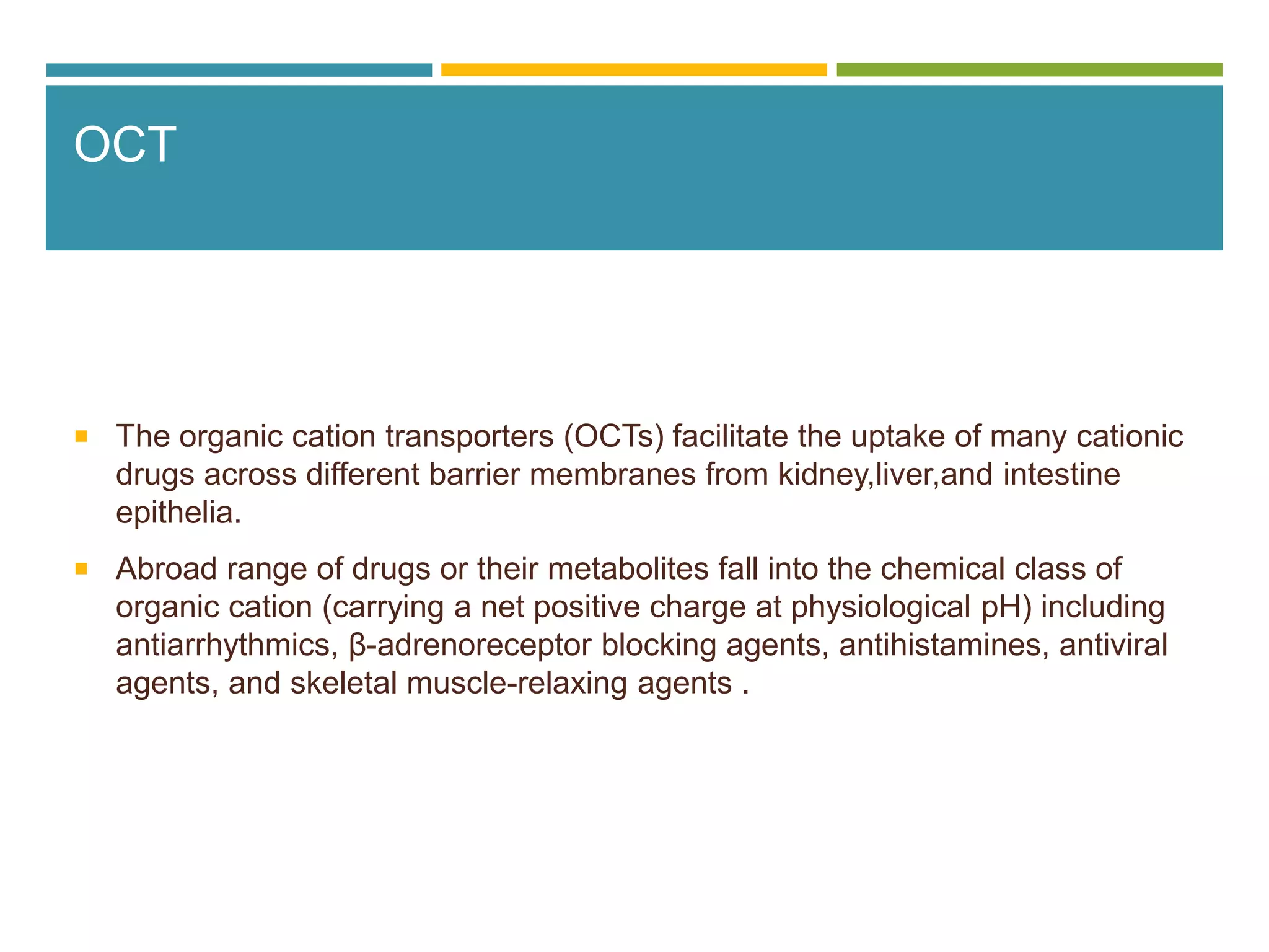 OCT
 The organic cation transporters (OCTs) facilitate the uptake of many cationic
drugs across different barrier membranes from kidney,liver,and intestine
epithelia.
 Abroad range of drugs or their metabolites fall into the chemical class of
organic cation (carrying a net positive charge at physiological pH) including
antiarrhythmics, β-adrenoreceptor blocking agents, antihistamines, antiviral
agents, and skeletal muscle-relaxing agents .
 