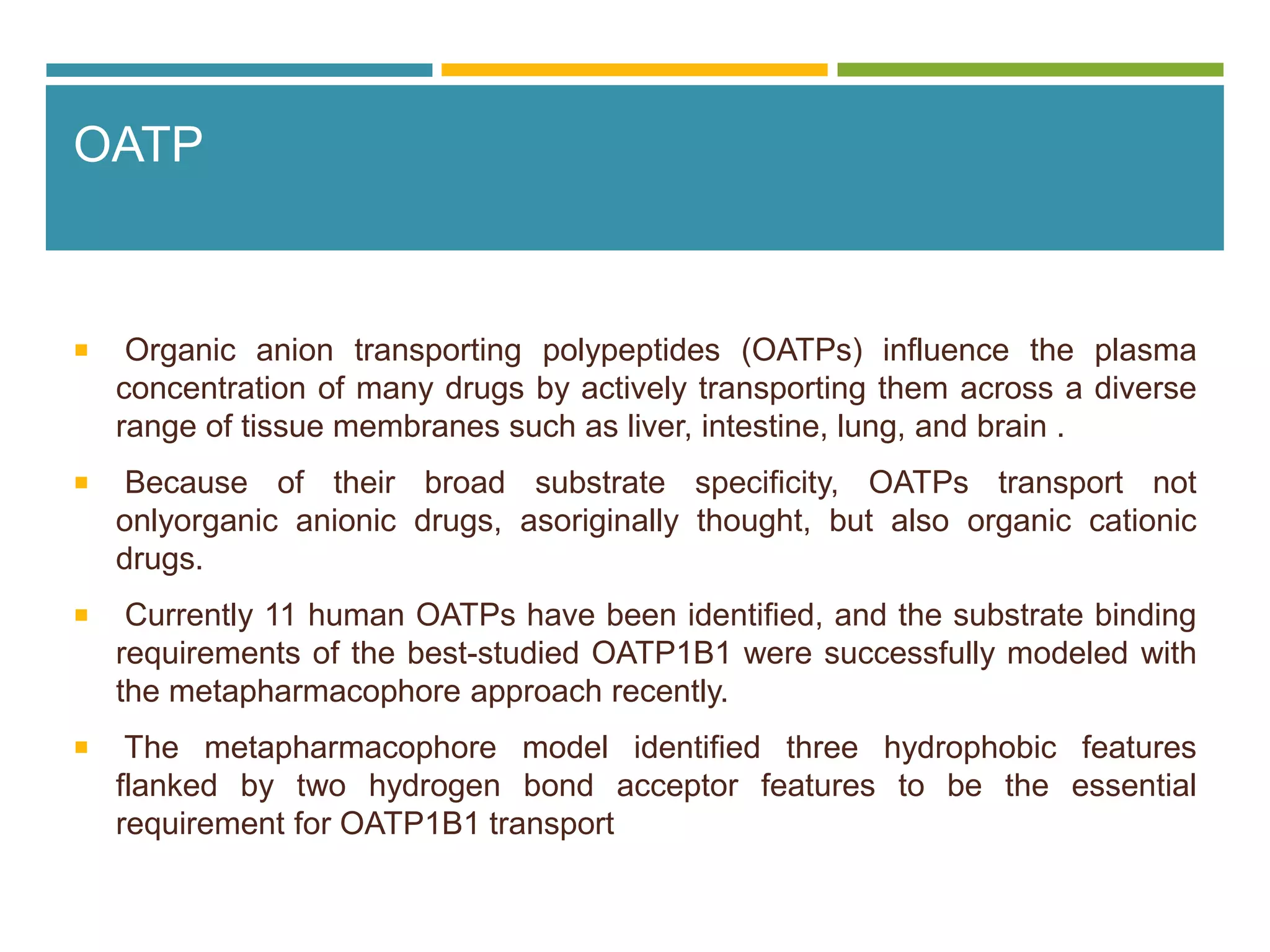 OATP
 Organic anion transporting polypeptides (OATPs) influence the plasma
concentration of many drugs by actively transporting them across a diverse
range of tissue membranes such as liver, intestine, lung, and brain .
 Because of their broad substrate specificity, OATPs transport not
onlyorganic anionic drugs, asoriginally thought, but also organic cationic
drugs.
 Currently 11 human OATPs have been identified, and the substrate binding
requirements of the best-studied OATP1B1 were successfully modeled with
the metapharmacophore approach recently.
 The metapharmacophore model identified three hydrophobic features
flanked by two hydrogen bond acceptor features to be the essential
requirement for OATP1B1 transport
 