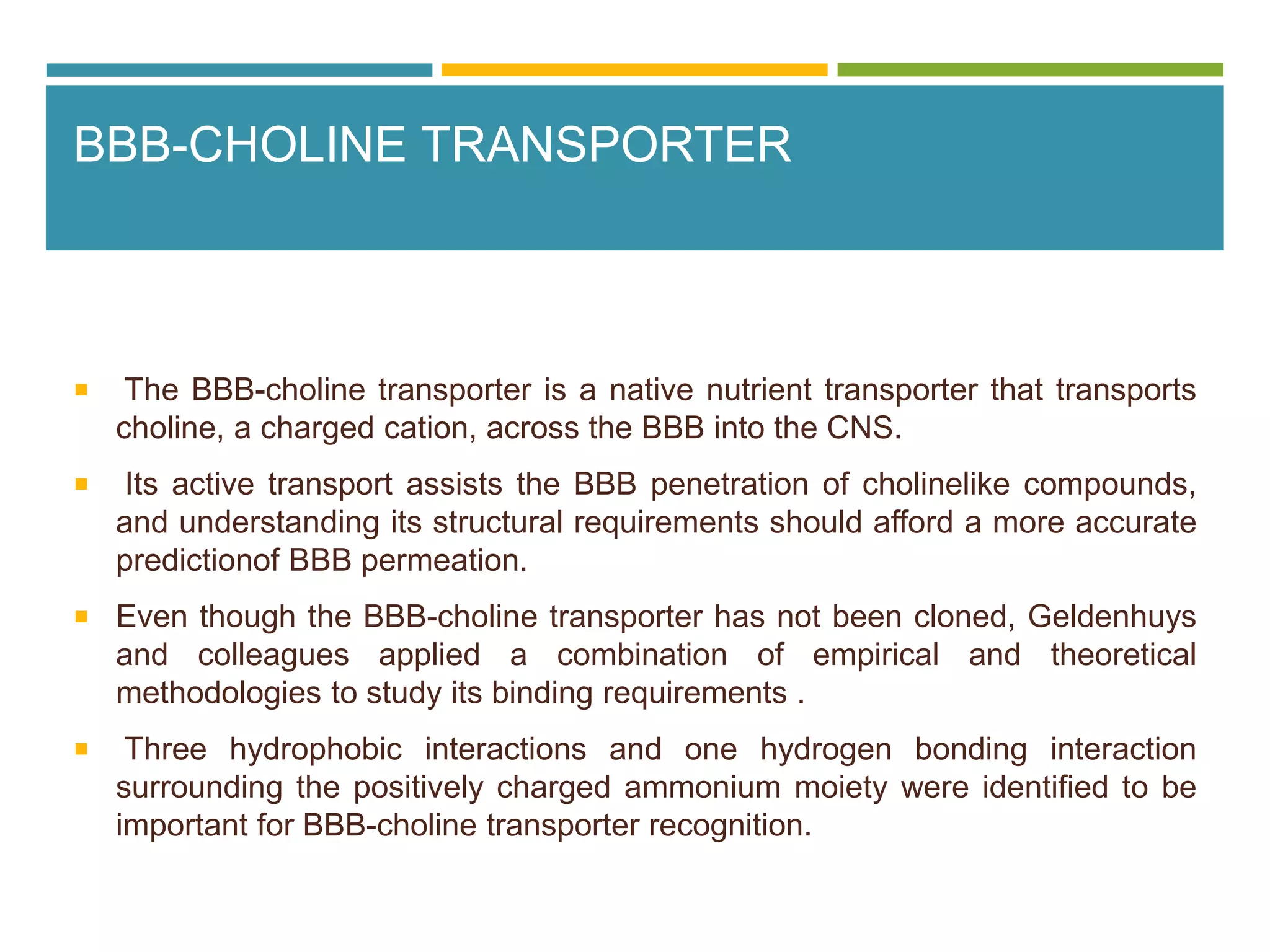 BBB-CHOLINE TRANSPORTER
 The BBB-choline transporter is a native nutrient transporter that transports
choline, a charged cation, across the BBB into the CNS.
 Its active transport assists the BBB penetration of cholinelike compounds,
and understanding its structural requirements should afford a more accurate
predictionof BBB permeation.
 Even though the BBB-choline transporter has not been cloned, Geldenhuys
and colleagues applied a combination of empirical and theoretical
methodologies to study its binding requirements .
 Three hydrophobic interactions and one hydrogen bonding interaction
surrounding the positively charged ammonium moiety were identified to be
important for BBB-choline transporter recognition.
 