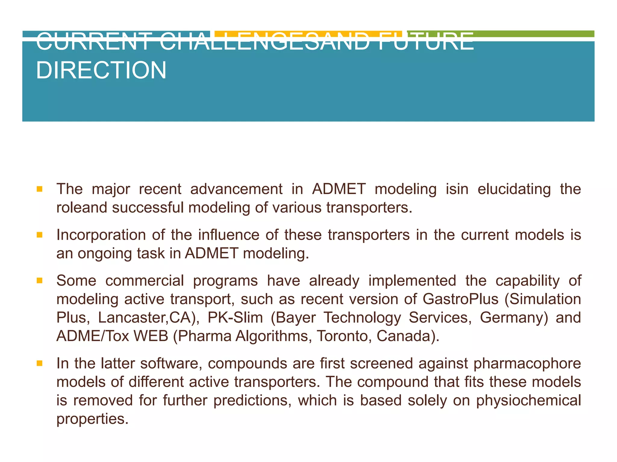 CURRENT CHALLENGESAND FUTURE
DIRECTION
 The major recent advancement in ADMET modeling isin elucidating the
roleand successful modeling of various transporters.
 Incorporation of the influence of these transporters in the current models is
an ongoing task in ADMET modeling.
 Some commercial programs have already implemented the capability of
modeling active transport, such as recent version of GastroPlus (Simulation
Plus, Lancaster,CA), PK-Slim (Bayer Technology Services, Germany) and
ADME/Tox WEB (Pharma Algorithms, Toronto, Canada).
 In the latter software, compounds are first screened against pharmacophore
models of different active transporters. The compound that fits these models
is removed for further predictions, which is based solely on physiochemical
properties.
 