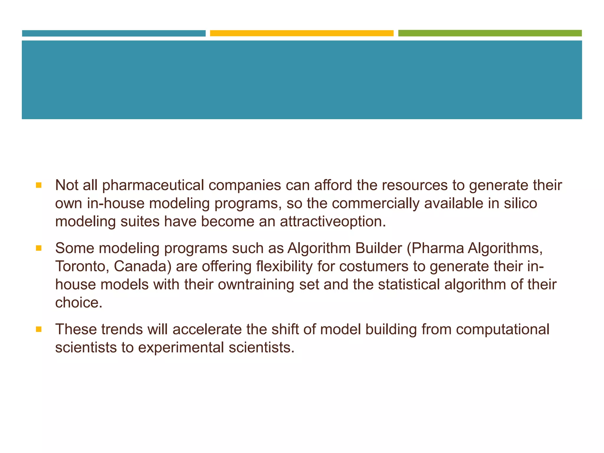  Not all pharmaceutical companies can afford the resources to generate their
own in-house modeling programs, so the commercially available in silico
modeling suites have become an attractiveoption.
 Some modeling programs such as Algorithm Builder (Pharma Algorithms,
Toronto, Canada) are offering flexibility for costumers to generate their in-
house models with their owntraining set and the statistical algorithm of their
choice.
 These trends will accelerate the shift of model building from computational
scientists to experimental scientists.
 