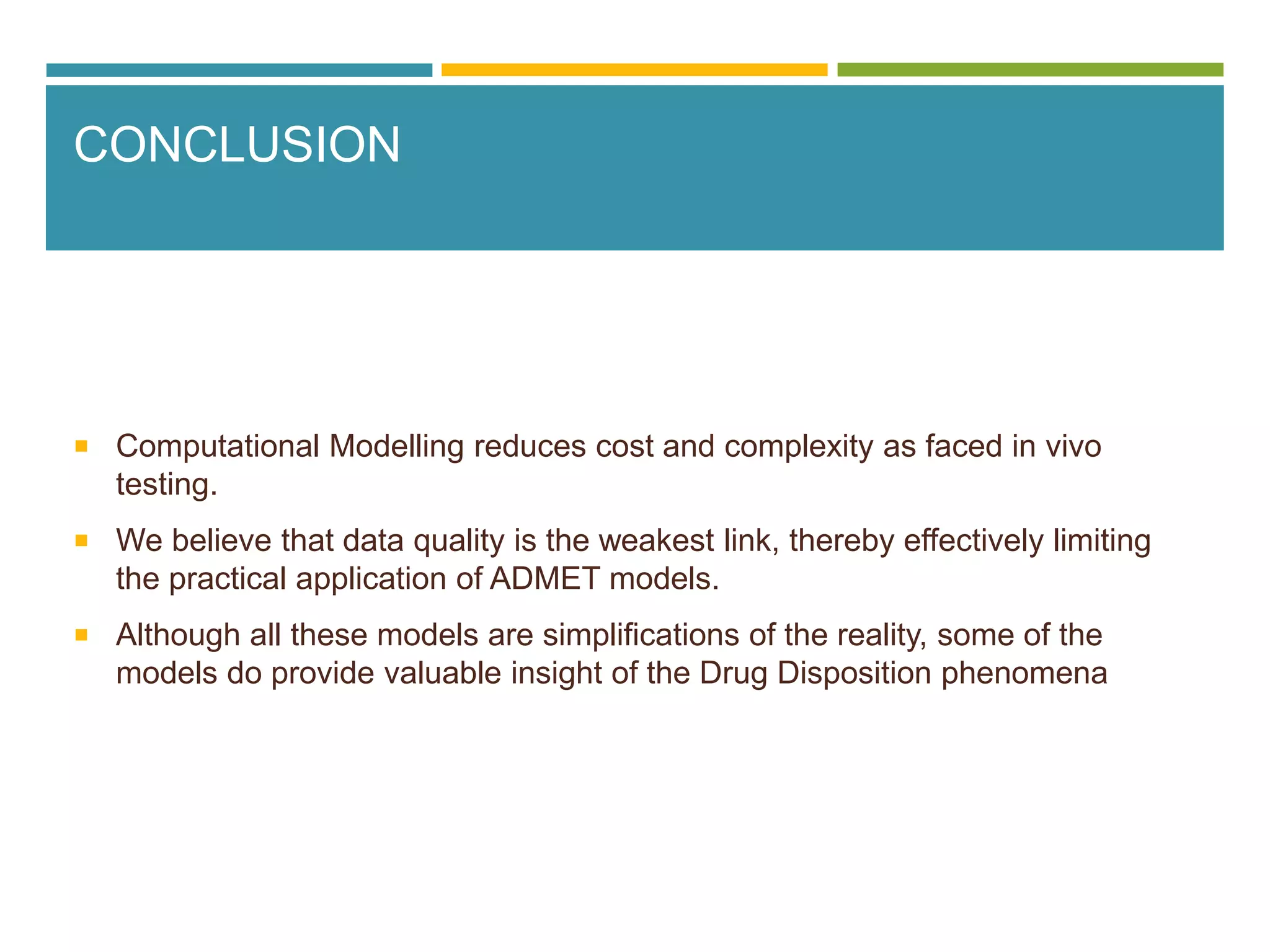 CONCLUSION
 Computational Modelling reduces cost and complexity as faced in vivo
testing.
 We believe that data quality is the weakest link, thereby effectively limiting
the practical application of ADMET models.
 Although all these models are simplifications of the reality, some of the
models do provide valuable insight of the Drug Disposition phenomena
 