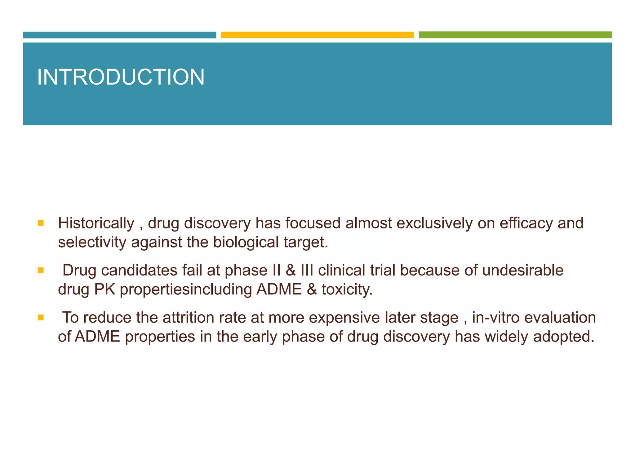 INTRODUCTION
 Historically , drug discovery has focused almost exclusively on efficacy and
selectivity against the biological target.
 Drug candidates fail at phase II & III clinical trial because of undesirable
drug PK propertiesincluding ADME & toxicity.
 To reduce the attrition rate at more expensive later stage , in-vitro evaluation
of ADME properties in the early phase of drug discovery has widely adopted.
 