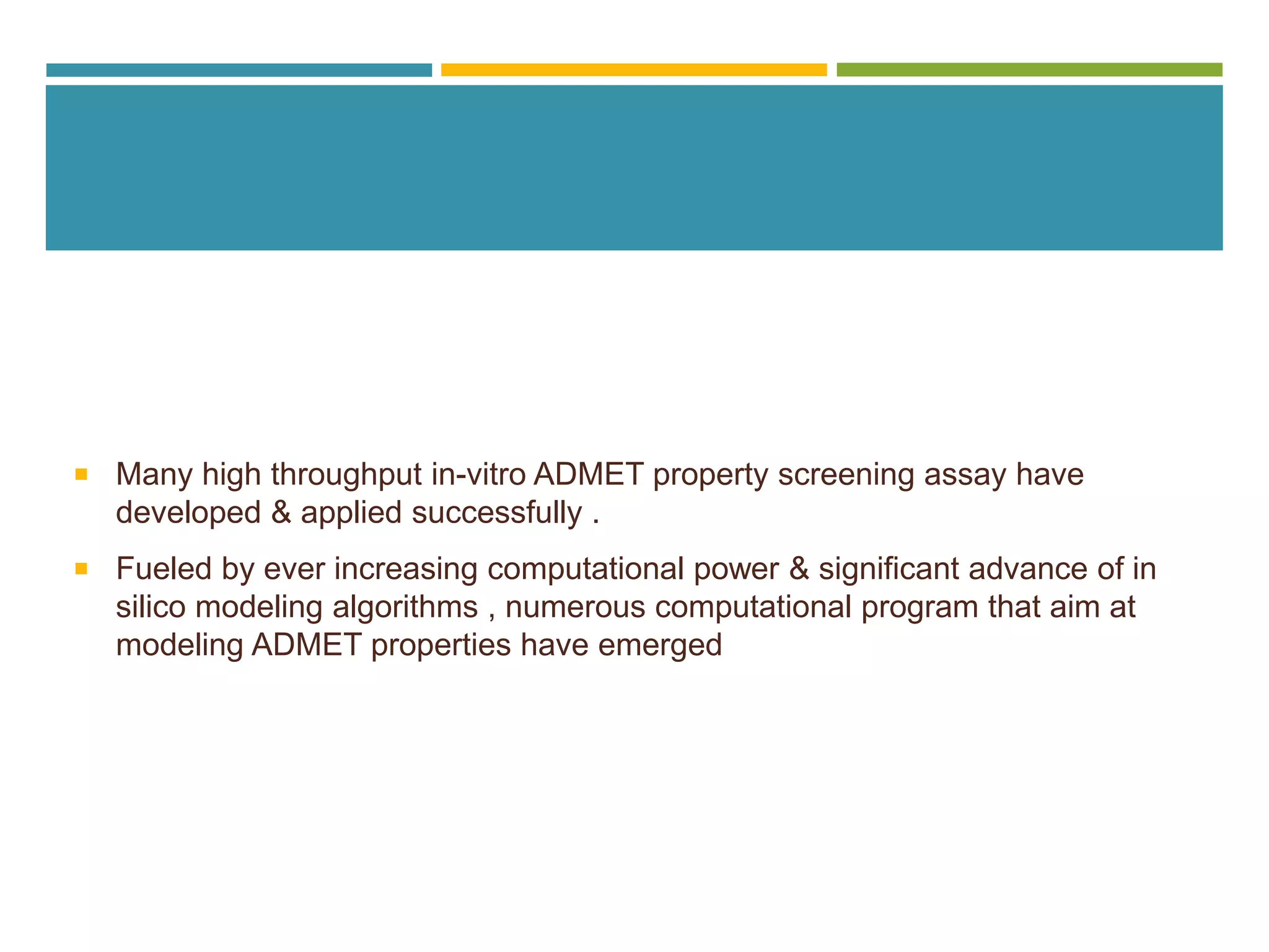  Many high throughput in-vitro ADMET property screening assay have
developed & applied successfully .
 Fueled by ever increasing computational power & significant advance of in
silico modeling algorithms , numerous computational program that aim at
modeling ADMET properties have emerged
 