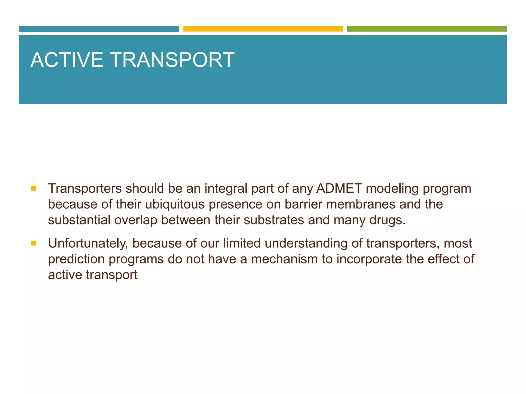ACTIVE TRANSPORT
 Transporters should be an integral part of any ADMET modeling program
because of their ubiquitous presence on barrier membranes and the
substantial overlap between their substrates and many drugs.
 Unfortunately, because of our limited understanding of transporters, most
prediction programs do not have a mechanism to incorporate the effect of
active transport
 