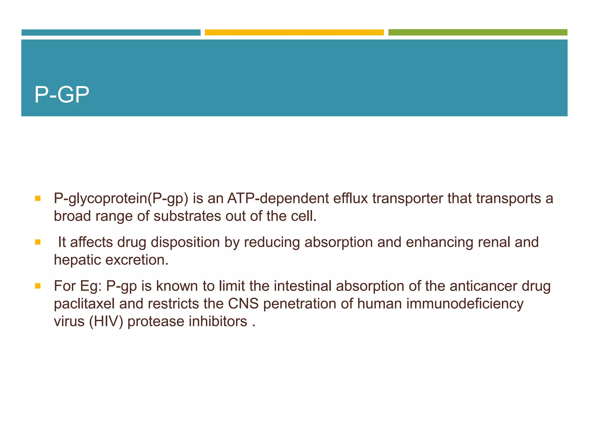 P-GP
 P-glycoprotein(P-gp) is an ATP-dependent efflux transporter that transports a
broad range of substrates out of the cell.
 It affects drug disposition by reducing absorption and enhancing renal and
hepatic excretion.
 For Eg: P-gp is known to limit the intestinal absorption of the anticancer drug
paclitaxel and restricts the CNS penetration of human immunodeficiency
virus (HIV) protease inhibitors .
 
