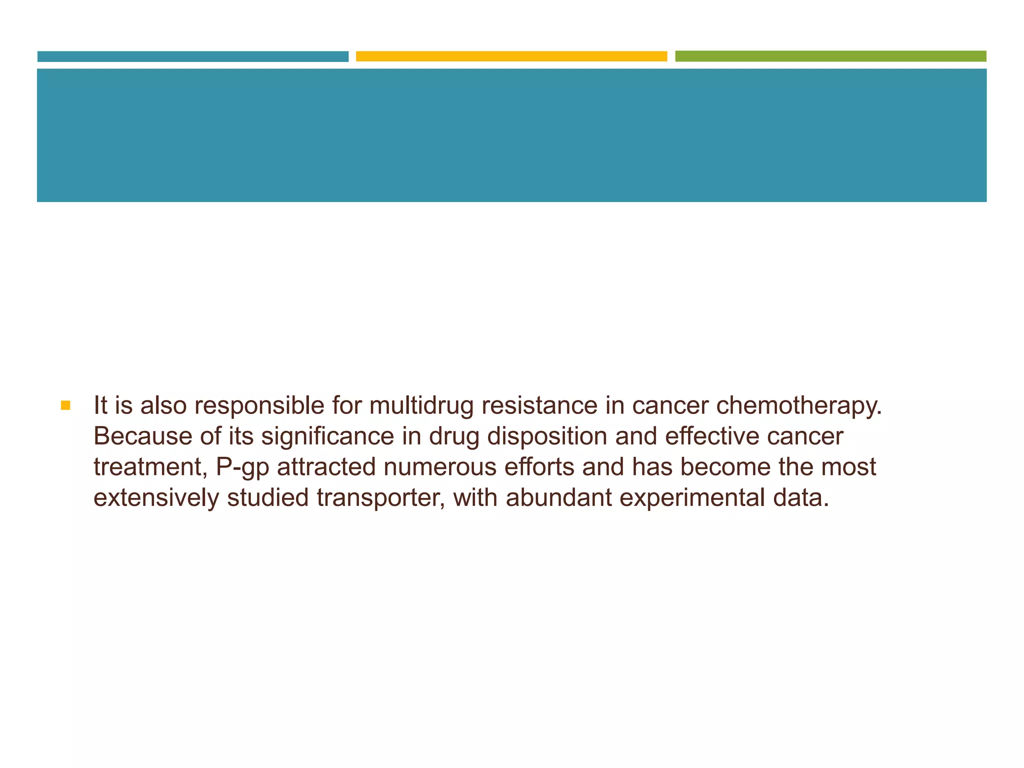  It is also responsible for multidrug resistance in cancer chemotherapy.
Because of its significance in drug disposition and effective cancer
treatment, P-gp attracted numerous efforts and has become the most
extensively studied transporter, with abundant experimental data.
 