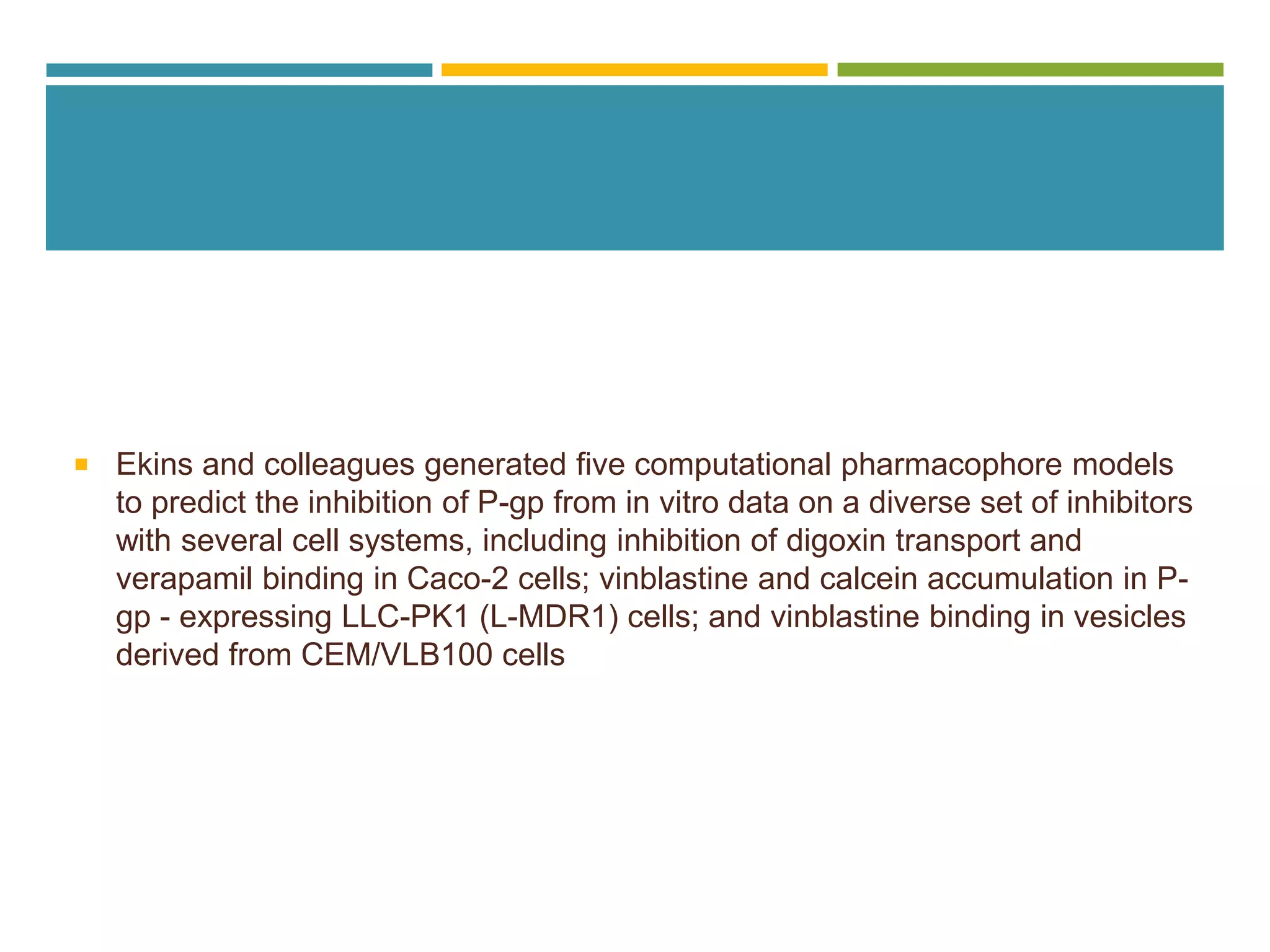  Ekins and colleagues generated five computational pharmacophore models
to predict the inhibition of P-gp from in vitro data on a diverse set of inhibitors
with several cell systems, including inhibition of digoxin transport and
verapamil binding in Caco-2 cells; vinblastine and calcein accumulation in P-
gp - expressing LLC-PK1 (L-MDR1) cells; and vinblastine binding in vesicles
derived from CEM/VLB100 cells
 