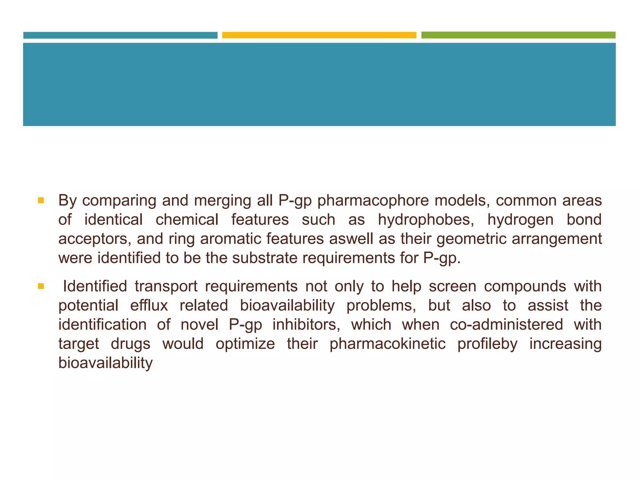  By comparing and merging all P-gp pharmacophore models, common areas
of identical chemical features such as hydrophobes, hydrogen bond
acceptors, and ring aromatic features aswell as their geometric arrangement
were identified to be the substrate requirements for P-gp.
 Identified transport requirements not only to help screen compounds with
potential efflux related bioavailability problems, but also to assist the
identification of novel P-gp inhibitors, which when co-administered with
target drugs would optimize their pharmacokinetic profileby increasing
bioavailability
 