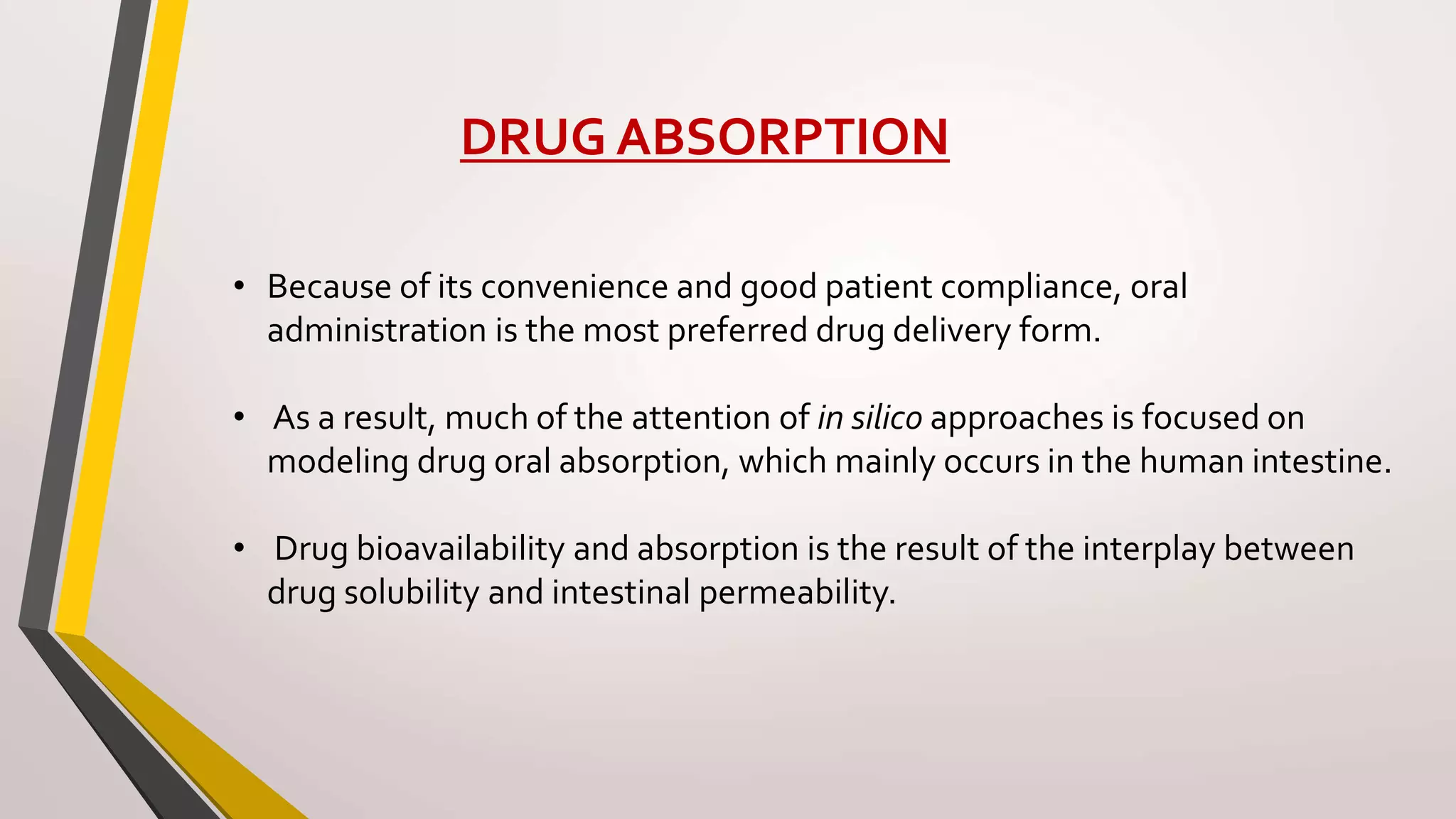 DRUG ABSORPTION
• Because of its convenience and good patient compliance, oral
administration is the most preferred drug delivery form.
• As a result, much of the attention of in silico approaches is focused on
modeling drug oral absorption, which mainly occurs in the human intestine.
• Drug bioavailability and absorption is the result of the interplay between
drug solubility and intestinal permeability.
 
