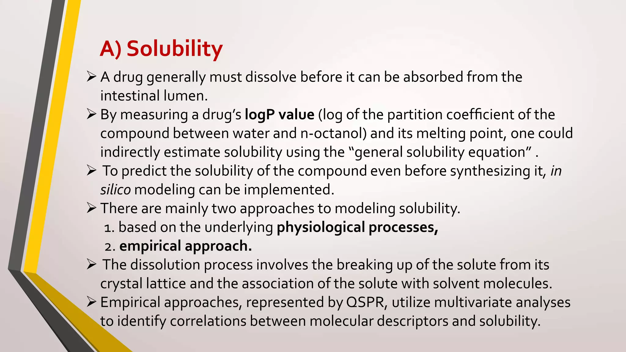 A) Solubility
A drug generally must dissolve before it can be absorbed from the
intestinal lumen.
By measuring a drug’s logP value (log of the partition coefﬁcient of the
compound between water and n-octanol) and its melting point, one could
indirectly estimate solubility using the “general solubility equation” .
 To predict the solubility of the compound even before synthesizing it, in
silico modeling can be implemented.
There are mainly two approaches to modeling solubility.
1. based on the underlying physiological processes,
2. empirical approach.
 The dissolution process involves the breaking up of the solute from its
crystal lattice and the association of the solute with solvent molecules.
Empirical approaches, represented by QSPR, utilize multivariate analyses
to identify correlations between molecular descriptors and solubility.
 