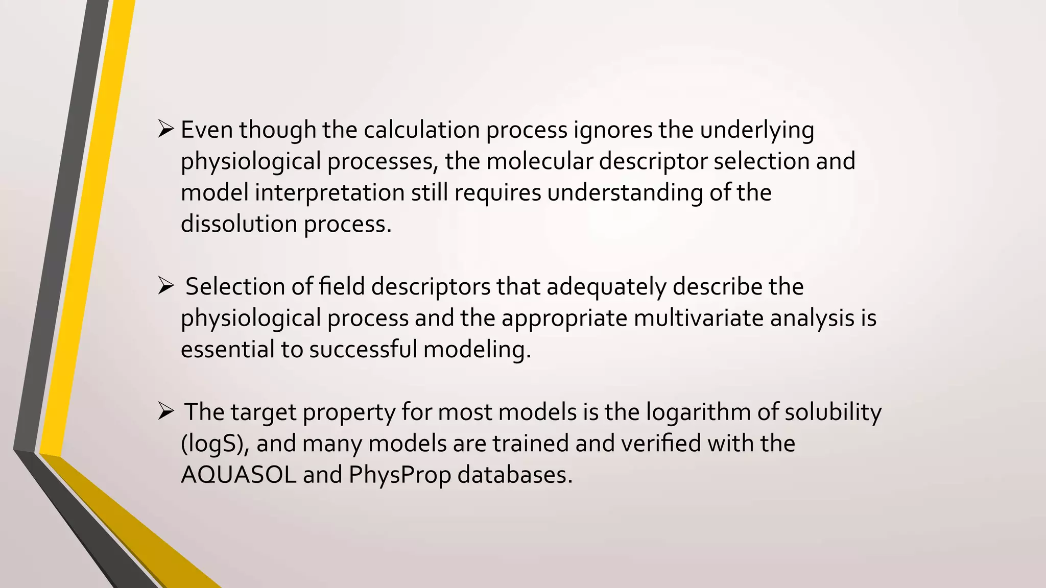 Even though the calculation process ignores the underlying
physiological processes, the molecular descriptor selection and
model interpretation still requires understanding of the
dissolution process.
 Selection of ﬁeld descriptors that adequately describe the
physiological process and the appropriate multivariate analysis is
essential to successful modeling.
 The target property for most models is the logarithm of solubility
(logS), and many models are trained and veriﬁed with the
AQUASOL and PhysProp databases.
 