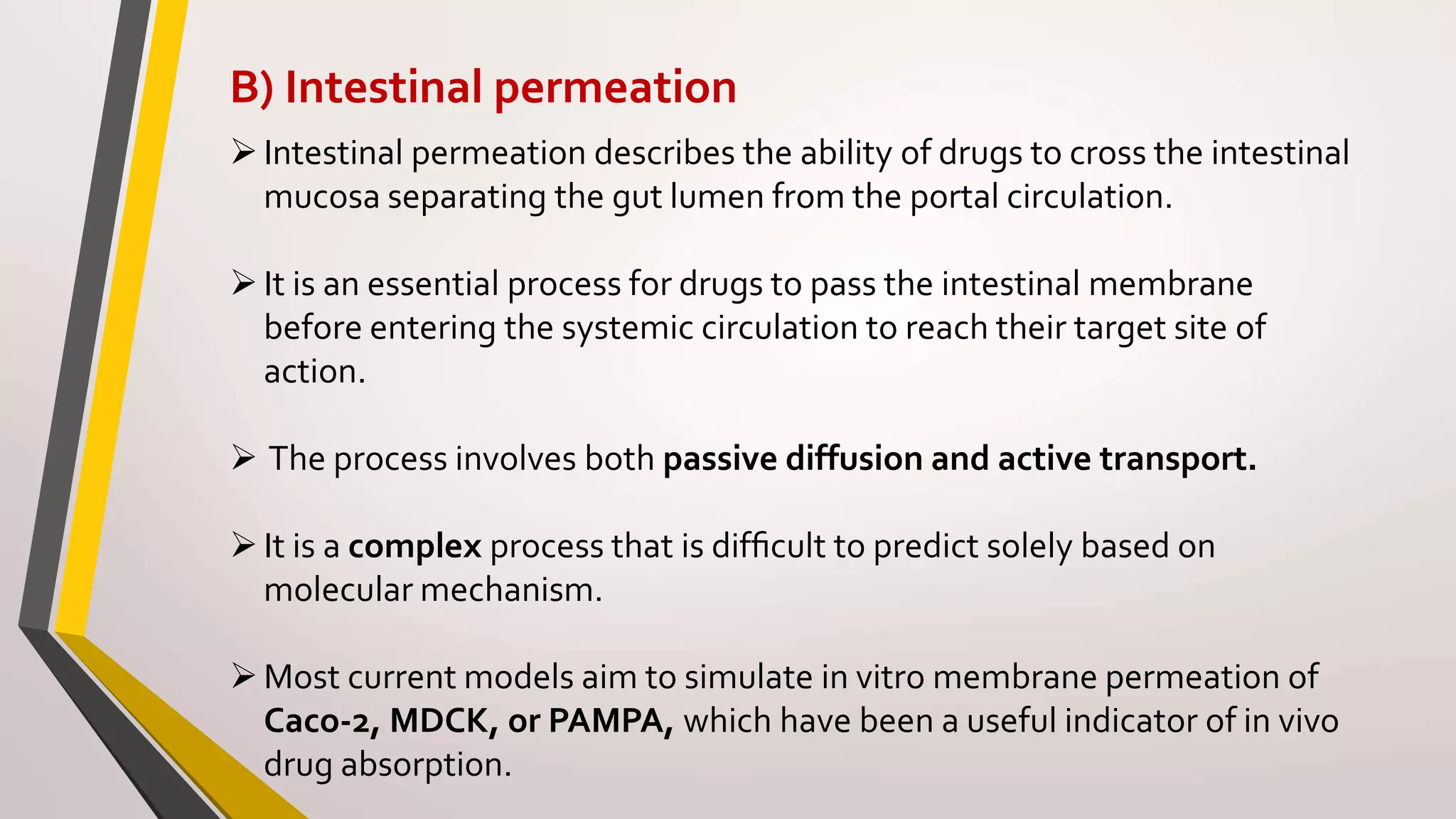 B) Intestinal permeation
Intestinal permeation describes the ability of drugs to cross the intestinal
mucosa separating the gut lumen from the portal circulation.
It is an essential process for drugs to pass the intestinal membrane
before entering the systemic circulation to reach their target site of
action.
 The process involves both passive diffusion and active transport.
It is a complex process that is difﬁcult to predict solely based on
molecular mechanism.
Most current models aim to simulate in vitro membrane permeation of
Caco-2, MDCK, or PAMPA, which have been a useful indicator of in vivo
drug absorption.
 