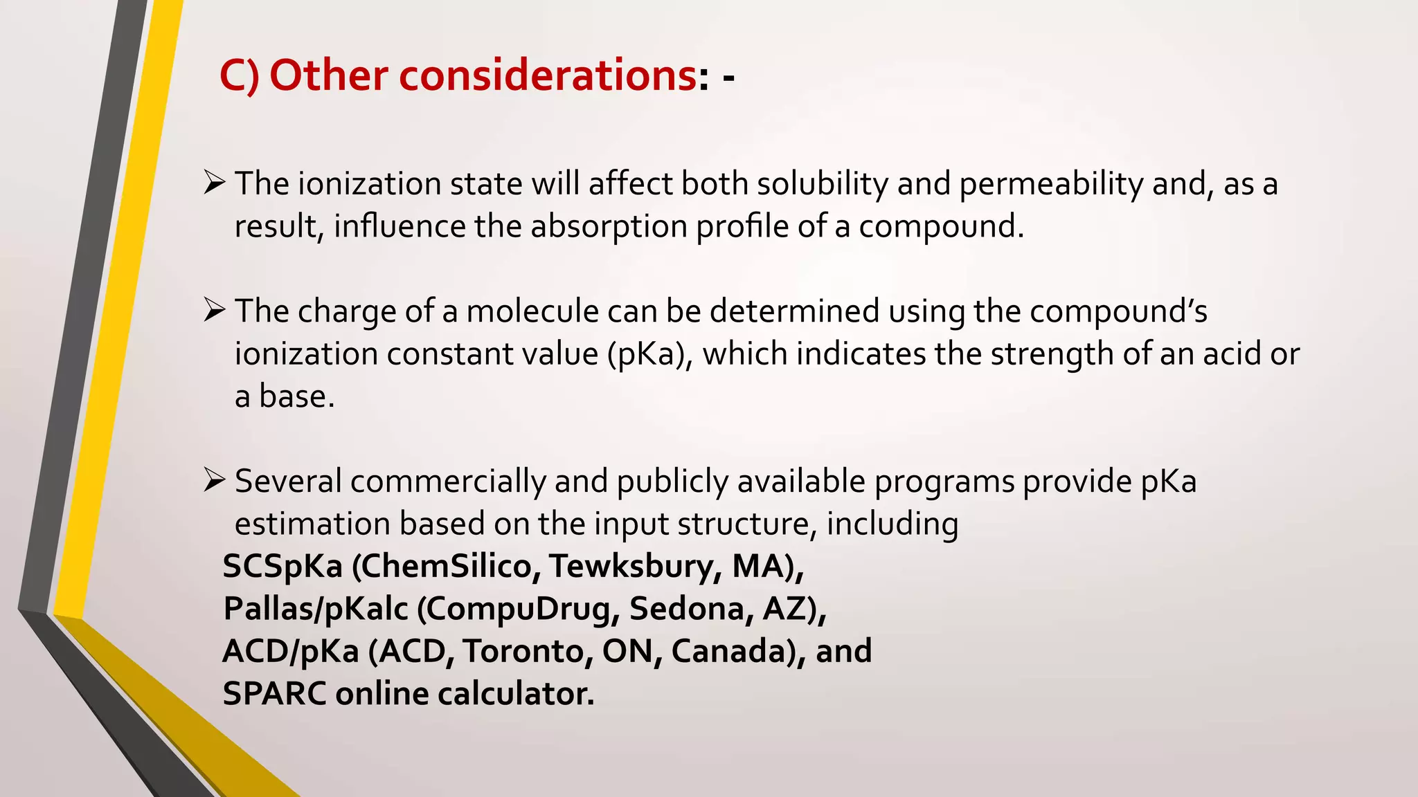 C) Other considerations: -
The ionization state will affect both solubility and permeability and, as a
result, inﬂuence the absorption proﬁle of a compound.
The charge of a molecule can be determined using the compound’s
ionization constant value (pKa), which indicates the strength of an acid or
a base.
Several commercially and publicly available programs provide pKa
estimation based on the input structure, including
SCSpKa (ChemSilico,Tewksbury, MA),
Pallas/pKalc (CompuDrug, Sedona, AZ),
ACD/pKa (ACD,Toronto, ON, Canada), and
SPARC online calculator.
 