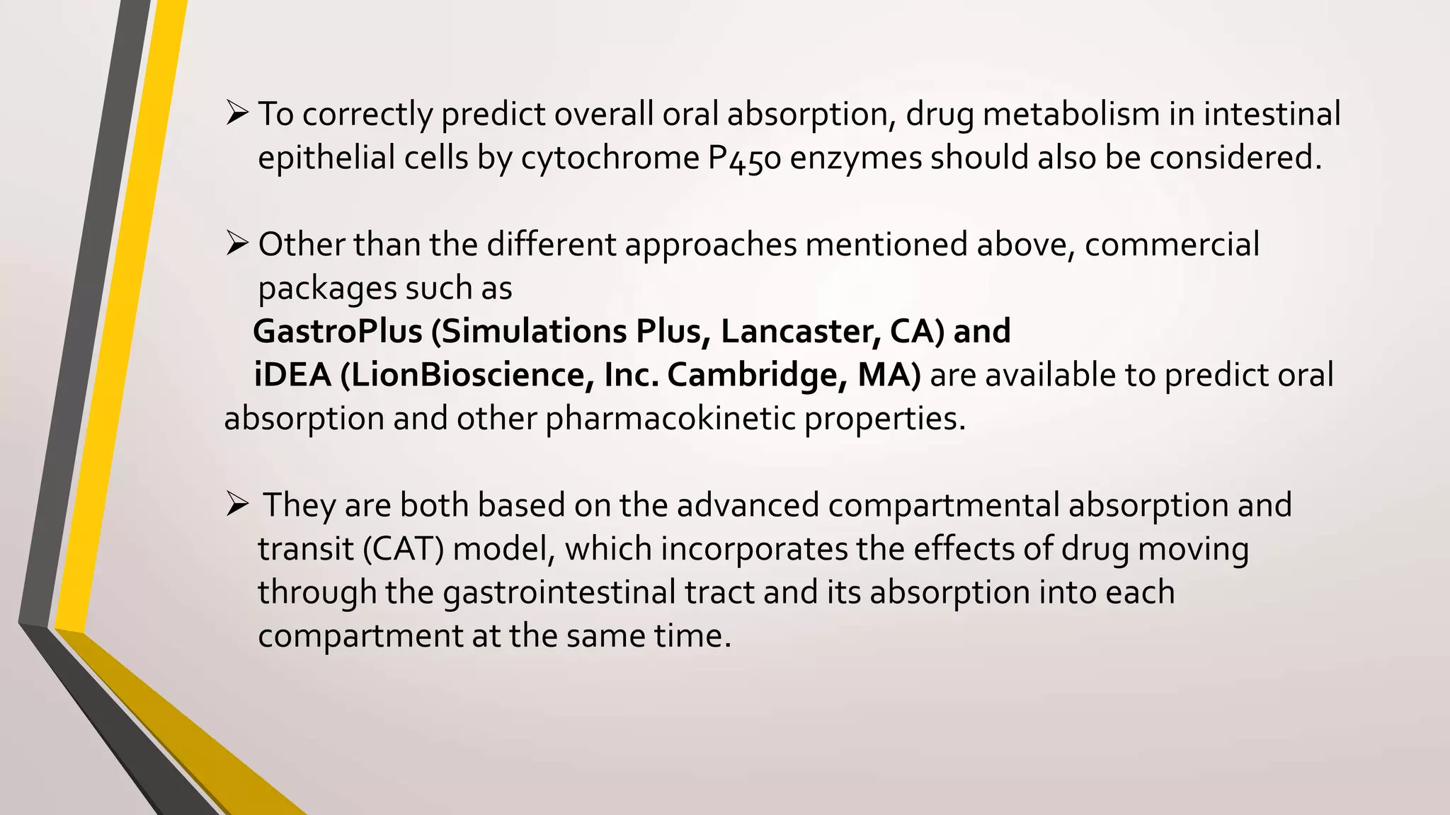 To correctly predict overall oral absorption, drug metabolism in intestinal
epithelial cells by cytochrome P450 enzymes should also be considered.
Other than the different approaches mentioned above, commercial
packages such as
GastroPlus (Simulations Plus, Lancaster, CA) and
iDEA (LionBioscience, Inc. Cambridge, MA) are available to predict oral
absorption and other pharmacokinetic properties.
 They are both based on the advanced compartmental absorption and
transit (CAT) model, which incorporates the effects of drug moving
through the gastrointestinal tract and its absorption into each
compartment at the same time.
 