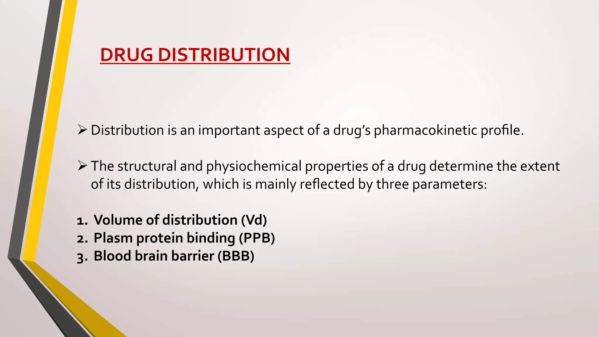 DRUG DISTRIBUTION
Distribution is an important aspect of a drug’s pharmacokinetic proﬁle.
The structural and physiochemical properties of a drug determine the extent
of its distribution, which is mainly reﬂected by three parameters:
1. Volume of distribution (Vd)
2. Plasm protein binding (PPB)
3. Blood brain barrier (BBB)
 