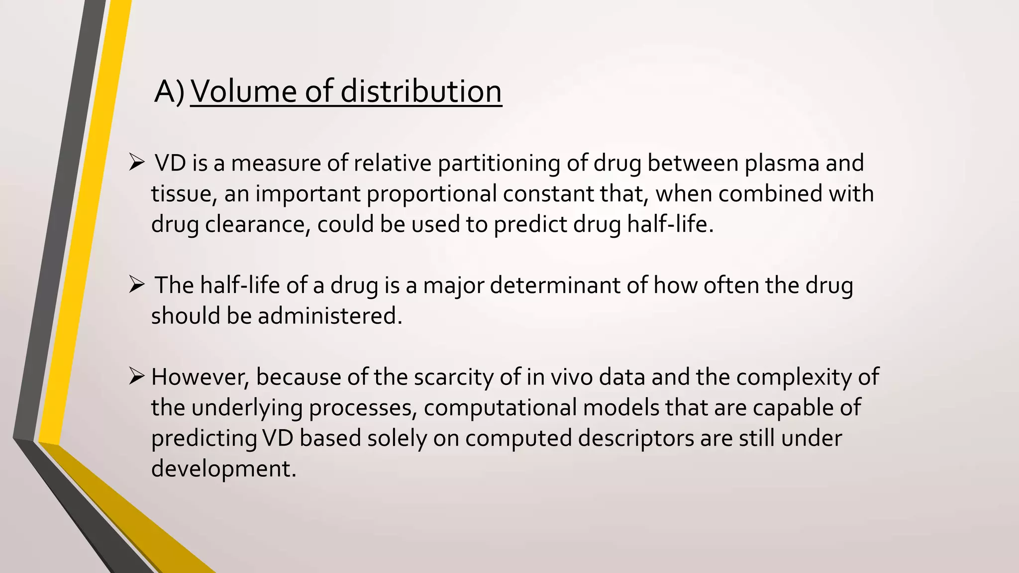  VD is a measure of relative partitioning of drug between plasma and
tissue, an important proportional constant that, when combined with
drug clearance, could be used to predict drug half-life.
 The half-life of a drug is a major determinant of how often the drug
should be administered.
However, because of the scarcity of in vivo data and the complexity of
the underlying processes, computational models that are capable of
predictingVD based solely on computed descriptors are still under
development.
A)Volume of distribution
 